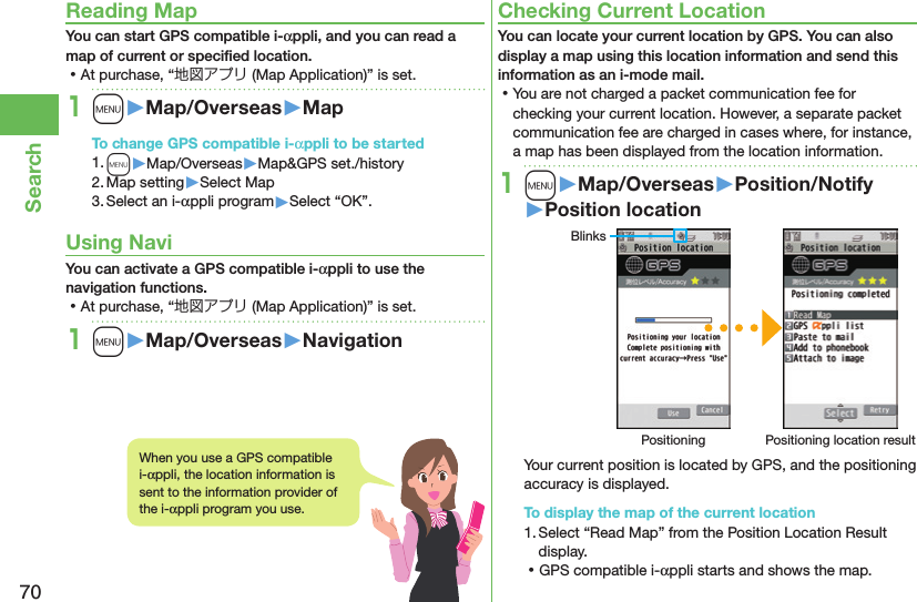 70SearchReading MapYou can start GPS compatible i-αppli, and you can read a map of current or speciﬁed location. ⿠At purchase, “地図アプリ (Map Application)” is set.1m󱚤Map/Overseas󱚤MapTo change GPS compatible i-αppli to be started1. m▶Map/Overseas▶Map&amp;GPS set./history2. Map setting▶Select Map3. Select an i-αppli program▶Select “OK”.Using NaviYou can activate a GPS compatible i-αppli to use the navigation functions. ⿠At purchase, “地図アプリ (Map Application)” is set.1m󱚤Map/Overseas󱚤NavigationChecking Current LocationYou can locate your current location by GPS. You can also display a map using this location information and send this information as an i-mode mail. ⿠You are not charged a packet communication fee for checking your current location. However, a separate packet communication fee are charged in cases where, for instance, a map has been displayed from the location information.1m󱚤Map/Overseas󱚤Position/Notify󱚤Position locationBlinksPositioning Positioning location resultYour current position is located by GPS, and the positioning accuracy is displayed.To display the map of the current location1. Select “Read Map” from the Position Location Result display. ⿠GPS compatible i-αppli starts and shows the map.When you use a GPS compatible i-αppli, the location information is sent to the information provider of the i-αppli program you use.