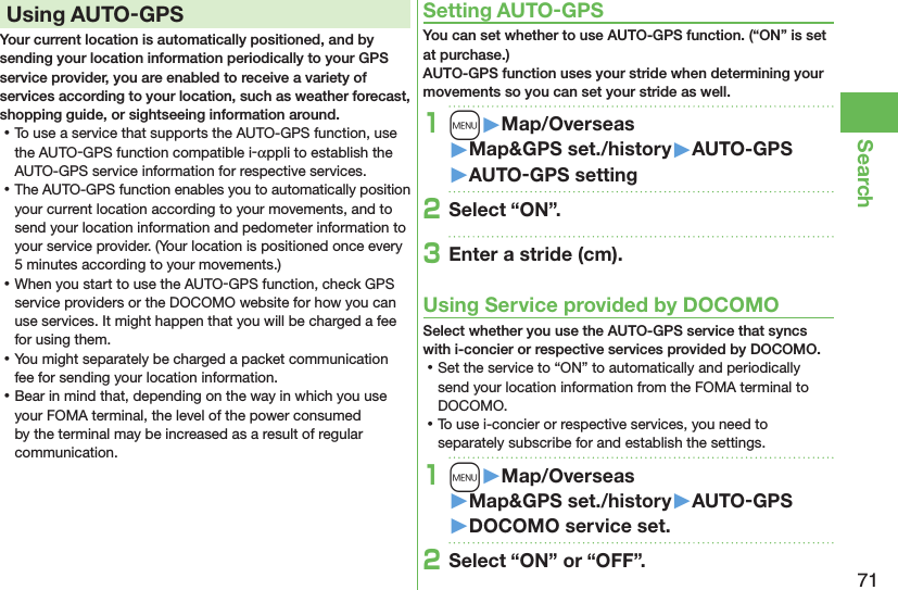 71SearchUsing AUTO-GPSYour current location is automatically positioned, and by sending your location information periodically to your GPS service provider, you are enabled to receive a variety of services according to your location, such as weather forecast, shopping guide, or sightseeing information around. ⿠To use a service that supports the AUTO-GPS function, use the AUTO-GPS function compatible i-αppli to establish the AUTO-GPS service information for respective services. ⿠The AUTO-GPS function enables you to automatically position your current location according to your movements, and to send your location information and pedometer information to your service provider. (Your location is positioned once every 5 minutes according to your movements.) ⿠When you start to use the AUTO-GPS function, check GPS service providers or the DOCOMO website for how you can use services. It might happen that you will be charged a fee for using them. ⿠You might separately be charged a packet communication fee for sending your location information. ⿠Bear in mind that, depending on the way in which you use your FOMA terminal, the level of the power consumed by the terminal may be increased as a result of regular communication.Setting AUTO-GPSYou can set whether to use AUTO-GPS function. (“ON” is set at purchase.) AUTO-GPS function uses your stride when determining your movements so you can set your stride as well.1m󱚤Map/Overseas󱚤Map&amp;GPS set./history󱚤AUTO-GPS󱚤AUTO-GPS setting2Select “ON”.3Enter a stride (cm).Using Service provided by DOCOMOSelect whether you use the AUTO-GPS service that syncs with i-concier or respective services provided by DOCOMO. ⿠Set the service to “ON” to automatically and periodically send your location information from the FOMA terminal to DOCOMO. ⿠To use i-concier or respective services, you need to separately subscribe for and establish the settings.1m󱚤Map/Overseas󱚤Map&amp;GPS set./history󱚤AUTO-GPS󱚤DOCOMO service set.2Select “ON” or “OFF”.