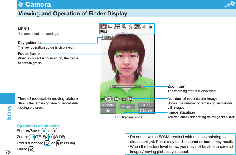 72Enjoy  Camera  Viewing and Operation of Finder DisplayMENUYou can check the settings.Key guidanceThe key operation guide is displayed.Focus frameWhen a subject is focused on, the frame becomes green.Time of recordable moving pictureShows the remaining time of recordable moving pictures.Zoom barThe zooming status is displayed.Number of recordable imageShows the number of remaining recordable still images.Image stabilizerYou can check the setting of Image stabilizer.For Digicam mode ⿠Do not leave the FOMA terminal with the lens pointing to direct sunlight. Pixels may be discolored or burns may result. ⿠When the battery level is low, you may not be able to save still images/moving pictures you shoot.Operations for shootingShutter/Save: Oo or xZoom: Vo(TELE)/Co(WIDE)Focus function: Xo or x(halfway)Flash: 8