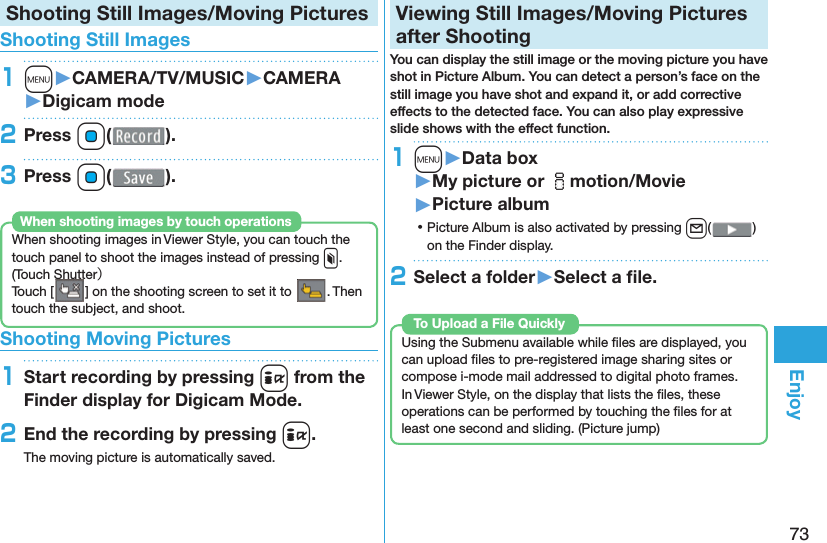 73EnjoyShooting Still Images/Moving Pictures Shooting Still Images1m󱚤CAMERA/TV/MUSIC󱚤CAMERA󱚤Digicam mode2Press Oo( ).3Press Oo( ).When shooting images in Viewer Style, you can touch the touch panel to shoot the images instead of pressing x. ( Touch Shutter）Touch [ ] on the shooting screen to set it to  . Then touch the subject, and shoot.When shooting images by touch operations Shooting Moving Pictures1Start recording by pressing i from the Finder display for Digicam Mode.2End the recording by pressing i.The moving picture is automatically saved.  Viewing Still Images/Moving Pictures after ShootingYou can display the still image or the moving picture you have shot in  Picture Album. You can detect a person’s face on the still image you have shot and expand it, or add corrective effects to the detected face. You can also play expressive slide shows with the effect function.1m󱚤Data box󱚤My picture or imotion/Movie󱚤Picture album ⿠Picture Album is also activated by pressing l( ) on the Finder display.2Select a folder󱚤Select a ﬁ le. Using the Submenu available while ﬁ les are displayed, you can upload ﬁ les to pre-registered image sharing sites or compose i-mode mail addressed to digital photo frames.In Viewer Style, on the display that lists the ﬁ les, these operations can be performed by touching the ﬁ les for at least one second and sliding. ( Picture jump)To Upload a File Quickly