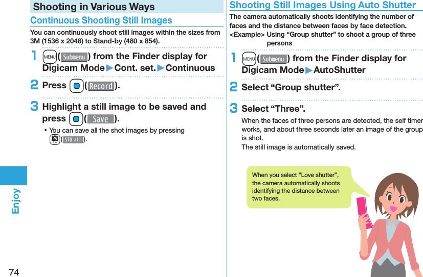 74EnjoyShooting in Various Ways Continuous Shooting Still ImagesYou can continuously shoot still images within the sizes from 3M (1536 x 2048) to Stand-by (480 x 854).1m( ) from the Finder display for Digicam Mode󱚤Cont. set.󱚤Continuous2Press Oo( ).3Highlight a still image to be saved and press Oo(). ⿠You can save all the shot images by pressing c( ). Shooting Still Images Using Auto ShutterThe camera automatically shoots identifying the number of faces and the distance between faces by face detection.&lt;Example&gt; Using “Group shutter” to shoot a group of three persons1m( ) from the Finder display for Digicam Mode󱚤AutoShutter2Select “Group shutter”.3Select “Three”.When the faces of three persons are detected, the self timer works, and about three seconds later an image of the group is shot.The still image is automatically saved.When you select “Love shutter”, the camera automatically shoots identifying the distance between two faces.