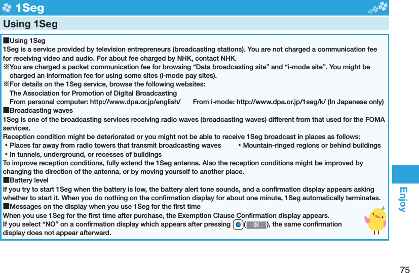 75Enjoy  1SegUsing 1Seg ■Using 1Seg1Seg is a service provided by television entrepreneurs (broadcasting stations). You are not charged a communication fee for receiving video and audio. For about fee charged by NHK, contact NHK.※You are charged a packet communication fee for browsing “Data broadcasting site” and “i-mode site”. You might be charged an information fee for using some sites (i-mode pay sites).※For details on the 1Seg service, browse the following websites: The Association for Promotion of Digital Broadcasting From personal computer: http://www.dpa.or.jp/english/  From i-mode: http://www.dpa.or.jp/1seg/k/ (In Japanese only) ■Broadcasting waves1Seg is one of the broadcasting services receiving radio waves (broadcasting waves) different from that used for the FOMA services. Reception condition might be deteriorated or you might not be able to receive 1Seg broadcast in places as follows: ⿠Places far away from radio towers that transmit broadcasting waves  ⿠Mountain-ringed regions or behind buildings ⿠In tunnels, underground, or recesses of buildingsTo improve reception conditions, fully extend the 1Seg antenna. Also the reception conditions might be improved by changing the direction of the antenna, or by moving yourself to another place. ■Battery levelIf you try to start 1Seg when the battery is low, the battery alert tone sounds, and a conﬁ rmation display appears asking whether to start it. When you do nothing on the conﬁ rmation display for about one minute, 1Seg automatically terminates. ■Messages on the display when you use 1Seg for the ﬁ rst timeWhen you use 1Seg for the ﬁ rst time after purchase, the Exemption Clause Conﬁ rmation display appears.If you select “NO” on a conﬁ rmation display which appears after pressing *Oo(), the same conﬁ rmation display does not appear afterward.