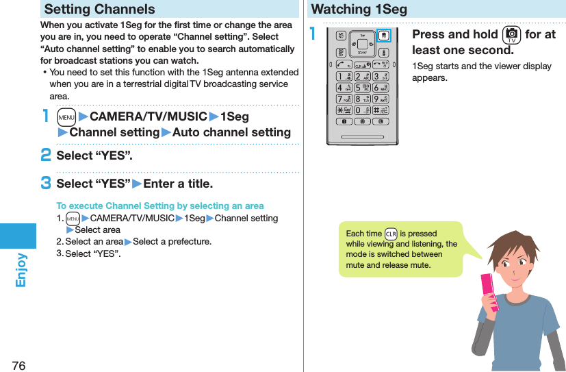 76EnjoySetting ChannelsWhen you activate 1Seg for the ﬁrst time or change the area you are in, you need to operate “Channel setting”. Select “Auto channel setting” to enable you to search automatically for broadcast stations you can watch. ⿠You need to set this function with the 1Seg antenna extended when you are in a terrestrial digital TV broadcasting service area.1m󱚤CAMERA/TV/MUSIC󱚤1Seg󱚤Channel setting󱚤Auto channel setting2Select “YES”.3Select “YES”󱚤Enter a title.To execute Channel Setting by selecting an area1. m▶CAMERA/TV/MUSIC▶1Seg▶Channel setting▶Select area2. Select an area▶Select a prefecture.3. Select “YES”.Watching 1Seg1Press and hold c for at least one second.1Seg starts and the viewer display appears.Each time +r is pressed while viewing and listening, the mode is switched between mute and release mute.