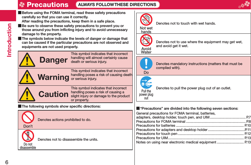 6Introduction Before using the FOMA terminal, read these safety precautions carefully so that you can use it correctly.After reading the precautions, keep them in a safe place. Be sure to observe these safety precautions to prevent you or those around you from inﬂ icting injury and to avoid unnecessary damage to the property. The symbols below indicate the levels of danger or damage that can be caused if the particular precautions are not observed and equipments are not used properly.DangerThis symbol indicates that incorrect handling will almost certainly cause death or serious injury.WarningThis symbol indicates that incorrect handling poses a risk of causing death or serious injury.CautionThis symbol indicates that incorrect handling poses a risk of causing a slight injury or damage to the product or property. The following symbols show speciﬁ c directions:Denotes actions prohibited to do.Denotes not to disassemble the units.Denotes not to touch with wet hands.Denotes not to use where the equipment may get wet, and avoid get it wet.Denotes mandatory instructions (matters that must be complied with).Denotes to pull the power plug out of an outlet. “Precautions” are divided into the following seven sections:General precautions for FOMA terminal, batteries, adapters, desktop holder, touch pen, and UIM .................................... P.7Precautions for FOMA terminal ............................................................ P.8Precautions for batteries .................................................................... P.10Precautions for adapters and desktop holder .....................................P.11Precautions for touch pen .................................................................. P.12Precautions for UIM ............................................................................ P.13Notes on using near electronic medical equipment ........................... P.13Don’tDo notdisassembleNot wethandsAvoidWaterDoPull thepower plugout Precautions ALWAYS FOLLOW THESE DIRECTIONS