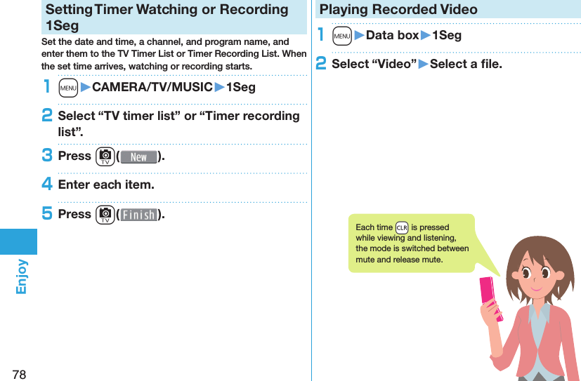 78EnjoySetting   Timer Watching or Recording 1SegSet the date and time, a channel, and program name, and enter them to the TV Timer List or Timer Recording List. When the set time arrives, watching or recording starts. 1m󱚤CAMERA/TV/MUSIC󱚤1Seg2Select “TV timer list” or “Timer recording list”.3Press c( ).4Enter each item.5Press c( ).Playing Recorded  Video1m󱚤Data box󱚤1Seg2Select “Video”󱚤Select a ﬁ le.Each time +r is pressed while viewing and listening, the mode is switched between mute and release mute.