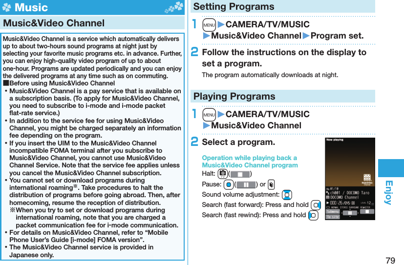 79Enjoy Music Music&amp;Video ChannelMusic&amp;Video Channel is a service which automatically delivers up to about two-hours sound programs at night just by selecting your favorite music programs etc. in advance. Further, you can enjoy high-quality video program of up to about one-hour. Programs are updated periodically and you can enjoy the delivered programs at any time such as on commuting. ■Before using Music&amp;Video Channel ⿠Music&amp;Video Channel is a pay service that is available on a subscription basis. (To apply for Music&amp;Video Channel, you need to subscribe to i-mode and i-mode packet ﬂ at-rate service.) ⿠In addition to the service fee for using Music&amp;Video Channel, you might be charged separately an information fee depending on the program. ⿠If you insert the UIM to the Music&amp;Video Channel incompatible FOMA terminal after you subscribe to Music&amp;Video Channel, you cannot use Music&amp;Video Channel Service. Note that the service fee applies unless you cancel the Music&amp;Video Channel subscription. ⿠You cannot set or download programs during international roaming※. Take procedures to halt the distribution of programs before going abroad. Then, after homecoming, resume the reception of distribution.※When you try to set or download programs during international roaming, note that you are charged a packet communication fee for i-mode communication. ⿠For details on Music&amp;Video Channel, refer to “Mobile Phone User’s Guide [i-mode] FOMA version”. ⿠The Music&amp;Video Channel service is provided in Japanese only.Setting Programs1m󱚤CAMERA/TV/MUSIC󱚤Music&amp;Video Channel󱚤Program set.2Follow the instructions on the display to set a program.The program automatically downloads at night.Playing Programs1m󱚤CAMERA/TV/MUSIC󱚤Music&amp;Video Channel2Select a program.Operation while playing back a Music&amp;Video Channel programHalt: c()Pause: Oo() or xSound volume adjustment: BoSearch (fast forward): Press and hold VoSearch (fast rewind): Press and hold Co