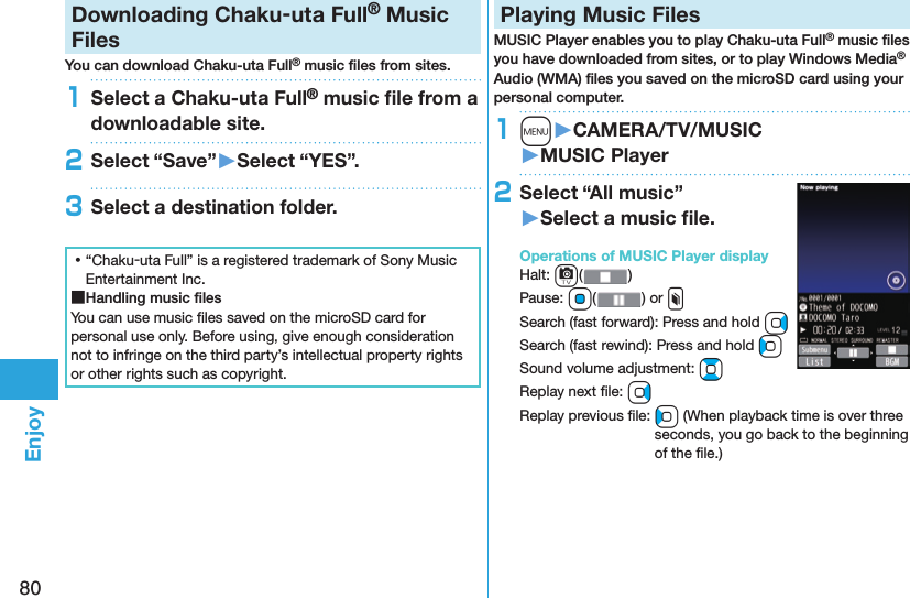 80EnjoyDownloading Chaku-uta Full® Music FilesYou can download Chaku-uta Full® music ﬁ les from sites.1Select a Chaku-uta Full® music ﬁ le from a downloadable site.2Select “Save”󱚤Select “YES”.3Select a destination folder. ⿠“Chaku-uta Full” is a registered trademark of Sony Music Entertainment Inc. ■Handling music ﬁ lesYou can use music ﬁ les saved on the microSD card for personal use only. Before using, give enough consideration not to infringe on the third party’s intellectual property rights or other rights such as copyright. Playing Music FilesMUSIC Player enables you to play Chaku-uta Full® music ﬁ les you have downloaded from sites, or to play Windows Media® Audio (WMA) ﬁ les you saved on the microSD card using your personal computer.1m󱚤CAMERA/TV/MUSIC󱚤MUSIC Player2Select “All music”󱚤Select a music ﬁ le.  Operations of MUSIC Player displayHalt: c()Pause: Oo( ) or xSearch (fast forward): Press and hold VoSearch (fast rewind): Press and hold CoSound volume adjustment: BoReplay next ﬁ le: VoReplay previous ﬁ le: Co (When playback time is over three seconds, you go back to the beginning of the ﬁ le.)