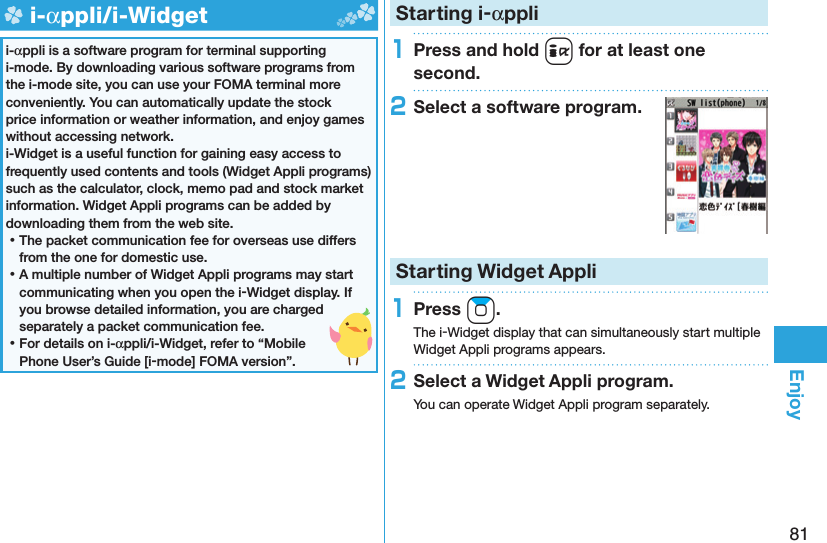 81Enjoy  i-αppli/ i-Widgeti-αppli is a software program for terminal supporting i-mode. By downloading various software programs from the i-mode site, you can use your FOMA terminal more conveniently. You can automatically update the stock price information or weather information, and enjoy games without accessing network.i-Widget is a useful function for gaining easy access to frequently used contents and tools (Widget Appli programs) such as the calculator, clock, memo pad and stock market information. Widget Appli programs can be added by downloading them from the web site. ⿠The packet communication fee for overseas use differs from the one for domestic use. ⿠A multiple number of Widget Appli programs may start communicating when you open the i-Widget display. If you browse detailed information, you are charged separately a packet communication fee. ⿠For details on i-αppli/i-Widget, refer to “Mobile Phone User’s Guide [i-mode] FOMA version”. Starting i-αppli1Press and hold i for at least one second.2Select a software program.Starting Widget Appli1Press Zo.The i-Widget display that can simultaneously start multiple Widget Appli programs appears.2Select a Widget Appli program.You can operate Widget Appli program separately.