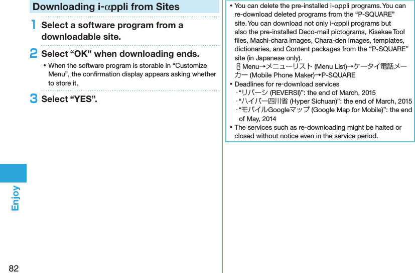 82EnjoyDownloading i-αppli from Sites1Select a software program from a downloadable site.2Select “OK” when downloading ends. ⿠When the software program is storable in “Customize Menu”, the conﬁrmation display appears asking whether to store it.3Select “YES”. ⿠You can delete the pre-installed i-αppli programs. You can re-download deleted programs from the “P-SQUARE” site. You can download not only i-αppli programs but also the pre-installed Deco-mail pictograms, Kisekae Tool ﬁles, Machi-chara images, Chara-den images, templates, dictionaries, and Content packages from the “P-SQUARE” site (in Japanese only). iMenu→メニューリスト (Menu List)→ケータイ電話メーカー (Mobile Phone Maker)→P-SQUARE ⿠Deadlines for re-download services・“リバーシ (REVERSI)”: the end of March, 2015・“ハイパー四川省 (Hyper Sichuan)”: the end of March, 2015・“モバイルGoogleマップ (Google Map for Mobile)”: the end of May, 2014 ⿠The services such as re-downloading might be halted or closed without notice even in the service period.