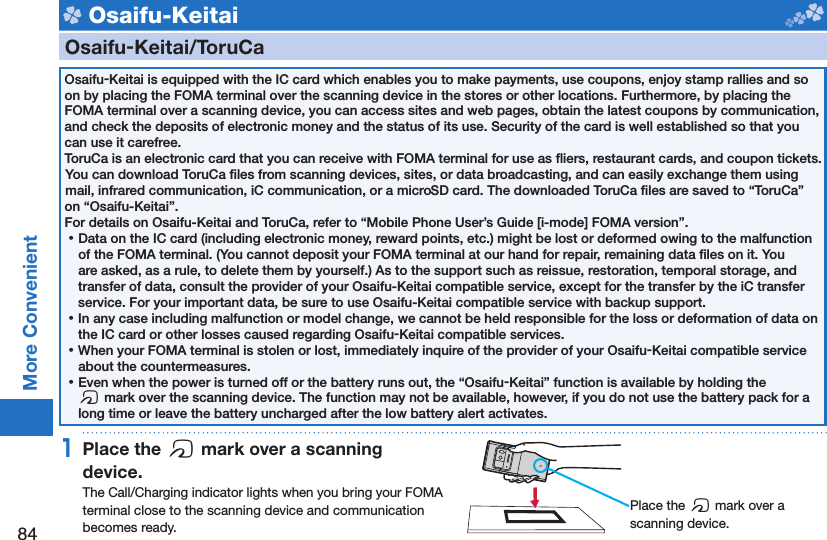 84More Convenient Osaifu-Keitai    Osaifu-Keitai/ ToruCaOsaifu-Keitai is equipped with the IC card which enables you to make payments, use coupons, enjoy stamp rallies and so on by placing the FOMA terminal over the scanning device in the stores or other locations. Furthermore, by placing the FOMA terminal over a scanning device, you can access sites and web pages, obtain the latest coupons by communication, and check the deposits of electronic money and the status of its use. Security of the card is well established so that you can use it carefree.ToruCa is an electronic card that you can receive with FOMA terminal for use as ﬂ iers, restaurant cards, and coupon tickets. You can download ToruCa ﬁ les from scanning devices, sites, or data broadcasting, and can easily exchange them using mail, infrared communication, iC communication, or a microSD card. The downloaded ToruCa ﬁ les are saved to “ToruCa” on “Osaifu-Keitai”.For details on Osaifu-Keitai and ToruCa, refer to “Mobile Phone User’s Guide [i-mode] FOMA version”. ⿠Data on the IC card (including electronic money, reward points, etc.) might be lost or deformed owing to the malfunction of the FOMA terminal. (You cannot deposit your FOMA terminal at our hand for repair, remaining data ﬁ les on it. You are asked, as a rule, to delete them by yourself.) As to the support such as reissue, restoration, temporal storage, and transfer of data, consult the provider of your Osaifu-Keitai compatible service, except for the transfer by the iC transfer service. For your important data, be sure to use Osaifu-Keitai compatible service with backup support. ⿠In any case including malfunction or model change, we cannot be held responsible for the loss or deformation of data on the IC card or other losses caused regarding Osaifu-Keitai compatible services. ⿠When your FOMA terminal is stolen or lost, immediately inquire of the provider of your Osaifu-Keitai compatible service about the countermeasures. ⿠Even when the power is turned off or the battery runs out, the “Osaifu-Keitai” function is available by holding the f mark over the scanning device. The function may not be available, however, if you do not use the battery pack for a long time or leave the battery uncharged after the low battery alert activates.1 Place the  f mark over a scanning device.The Call/Charging indicator lights when you bring your FOMA terminal close to the scanning device and communication becomes ready. Place the f mark over a scanning device.