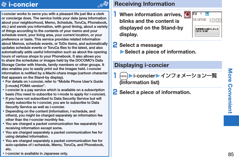 85More Convenient   i-concieri-concier works to serve you with a pleasant life just like a clerk or concierge does. The service holds your data (area information about your neighborhood, Memo, Schedule, ToruCa, Phonebook, etc.) and sends you information, with good timing, about a variety of things according to the contents of your memo and your schedule event, your living area, your current location, or your preference or taste. This service provides related information about Memos, schedule events, or ToDo items, and automatically updates schedule events or ToruCa ﬁ les to the latest, and also automatically adds useful information such as about the opening hours of various shops to your Phonebook. It also allows you to share the schedules or images held by the DOCOMO’s Data Storage Center with friends, family members or other groups. It also enables you to easily print out the images held. i-concier information is notiﬁ ed by a Machi-chara image (cartoon character that appears on the Stand-by display). ⿠For details on i-concier, refer to “Mobile Phone User’s Guide [i-mode] FOMA version”. ⿠i-concier is a pay service which is available on a subscription basis (You need to subscribe to i-mode to apply for i-concier). ⿠If you have not subscribed to Data Security Service but will newly subscribe to i-concier, you are to subscribe to Data Security Service as well as i-concier. ⿠Depending on the content (information, i-schedule, and others), you might be charged separately an information fee other than the i-concier monthly fee. ⿠You are charged a packet communication fee separately for receiving information except some.  ⿠You are charged separately a packet communication fee for using detailed information. ⿠You are charged separately a packet communication fee for auto-updates of i-schedule, Memo, ToruCa, and Phonebook, etc. ⿠i-concier is available in Japanese only.Receiving Information1When information arrives,   blinks and the content is displayed on the Stand-by display.2Select a message󱚤Select a piece of information.Displaying i-concier1m󱚤i-concier󱚤 (Information list)2Select a piece of information.