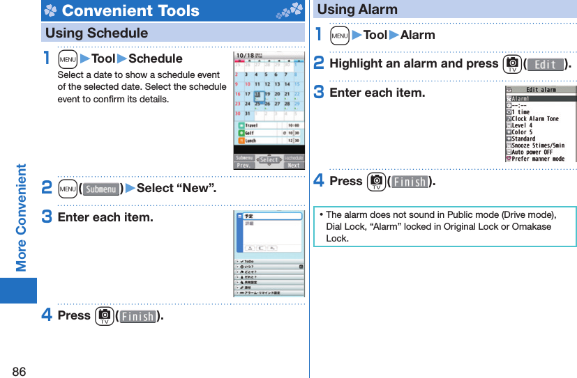 86More Convenient Convenient Tools   Using Schedule1m󱚤Tool󱚤ScheduleSelect a date to show a schedule event of the selected date. Select the schedule event to conﬁ rm its details.2m( )󱚤Select “New”.3Enter each item.4Press c( ). Using Alarm1m󱚤Tool󱚤Alarm2Highlight an alarm and press c( ).3Enter each item.4Press c( ). ⿠The alarm does not sound in Public mode (Drive mode), Dial Lock, “Alarm” locked in Original Lock or Omakase Lock.