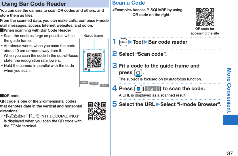 87More Convenient Using Bar Code ReaderYou can use the camera to scan QR codes and others, and store them as ﬁ les.From the scanned data, you can make calls, compose i-mode mail messages, access Internet websites, and so on. ■When scanning with Bar Code Reader ⿠Scan the code as large as possible within the guide frame. ⿠Autofocus works when you scan the code about 10 cm or more away from it.When you scan the code in the out-of-focus state, the recognition rate lowers. ⿠Hold the camera in parallel with the code when you scan. ■ QR codeQR code is one of the 2-dimensional codes that denotes data in the vertical and horizontal directions. ⿠“株式会社NTTドコモ (NTT DOCOMO, INC.)” is displayed when you scan the QR code with the FOMA terminal.Scan a Code&lt;Example&gt; Access P-SQUARE by using QR code on the right1m󱚤Tool󱚤Bar code reader2Select “Scan code”.3Fit a code to the guide frame and press Xo.The subject is focused on by autofocus function.4Press Oo( ) to scan the code.A URL is displayed as a scanned result.5Select the URL󱚤Select “i-mode Browser”.Guide frameQR code for accessing the site