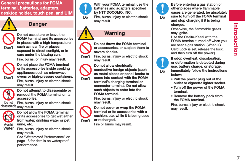 7IntroductionGeneral precautions for FOMA terminal, batteries, adapters, desktop holder, touch pen, and UIM  DangerDo not use, store or leave the FOMA terminal and its accessories in places with a high temperature such as near ﬁre or places exposed to direct sunlight, or in cars under the blazing sun.Fire, burns, or injury may result.Do not place the FOMA terminal or its accessories inside cooking appliances such as microwave ovens or high-pressure containers.Fire, burns, injury or electric shock may result.Do not attempt to disassemble or remodel the FOMA terminal or its accessories.Fire, burns, injury or electric shock may result.Do not allow the FOMA terminal or its accessories to get wet either from water, drinking water or pet urine, etc.Fire, burns, injury or electric shock may result. See “Waterproof Performance” on page 18 for details on waterproof performance.With your FOMA terminal, use the batteries and adapters speciﬁed by NTT DOCOMO, INC.Fire, burns, injury or electric shock may result.  WarningDo not throw the FOMA terminal or accessories, or subject them to severe shocks.Fire, burns, injury or electric shock may result.Do not allow electrically conductive foreign objects (such as metal pieces or pencil leads) to come into contact with the FOMA terminal’s charging terminal or connector terminal. Do not allow such objects to enter into the FOMA terminal.Fire, burns, injury or electric shock may result.Do not cover or wrap the FOMA terminal or its accessories with a cushion, etc. while it is being used or recharged.Fire or burns may result.Before entering a gas station or other places where ﬂammable gases are generated, be absolutely sure to turn off the FOMA terminal and stop charging if it is being charged.Otherwise, the ﬂammable gases may ignite.  Use the Osaifu-Keitai with the FOMA terminal turned off when you are near a gas station. (When IC Card Lock is set, release the lock, and then turn off the power.)If odor, overheat, discoloration, or deformation is detected during use, battery charge, or storage, immediately follow the instructions below:• Pull the power plug out of the outlet or cigarette lighter socket.• Turn off the power of the FOMA terminal.• Remove the battery pack from the FOMA terminal.Fire, burns, injury or electric shock may result.Don’tDon’tDo notdisassembleAvoidWaterDoDon’tDon’tDon’tDoDo