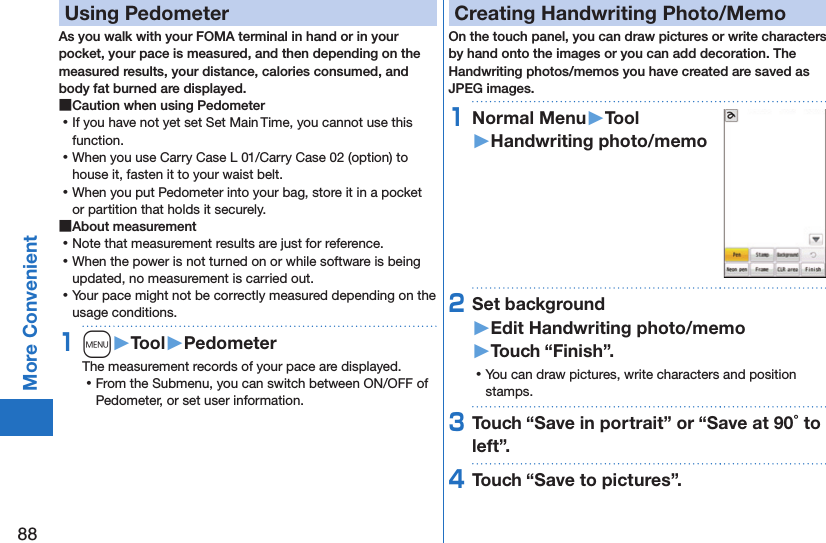 88More ConvenientUsing PedometerAs you walk with your FOMA terminal in hand or in your pocket, your pace is measured, and then depending on the measured results, your distance, calories consumed, and body fat burned are displayed. ■Caution when using Pedometer ⿠If you have not yet set Set Main Time, you cannot use this function. ⿠When you use Carry Case L 01/Carry Case 02 (option) to house it, fasten it to your waist belt. ⿠When you put Pedometer into your bag, store it in a pocket or partition that holds it securely. ■About measurement ⿠Note that measurement results are just for reference.  ⿠When the power is not turned on or while software is being updated, no measurement is carried out. ⿠Your pace might not be correctly measured depending on the usage conditions.1m󱚤Tool󱚤PedometerThe measurement records of your pace are displayed. ⿠From the Submenu, you can switch between ON/OFF of Pedometer, or set user information.Creating Handwriting Photo/MemoOn the touch panel, you can draw pictures or write characters by hand onto the images or you can add decoration. The Handwriting photos/memos you have created are saved as JPEG images.1Normal Menu󱚤Tool󱚤Handwriting photo/memo2Set background 󱚤Edit Handwriting photo/memo󱚤Touch “Finish”. ⿠You can draw pictures, write characters and position stamps.3Touch “Save in portrait” or “Save at 90 to left”.4Touch “Save to pictures”.