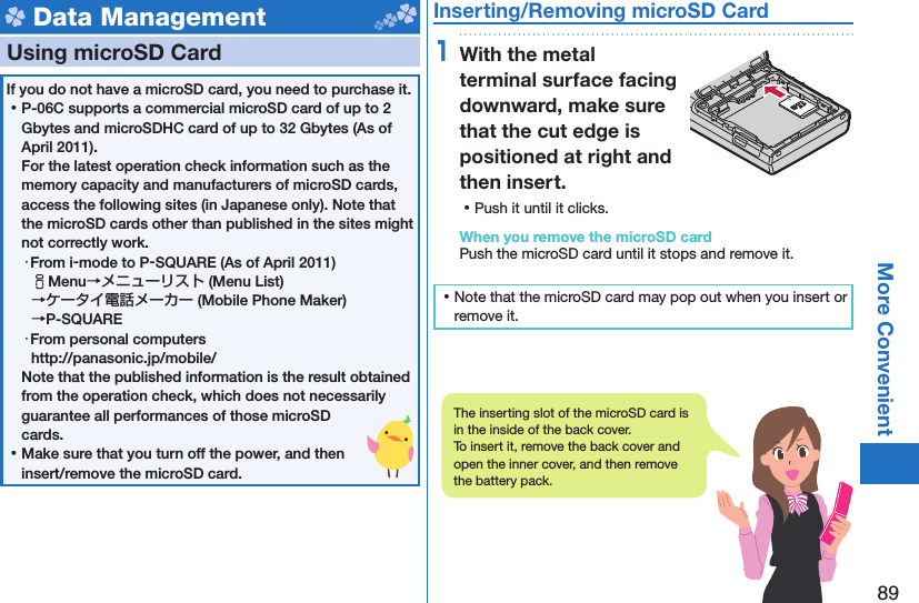 89More Convenient Data Management  Using microSD CardIf you do not have a microSD card, you need to purchase it.  ⿠P-06C supports a commercial microSD card of up to 2 Gbytes and microSDHC card of up to 32 Gbytes (As of April 2011).For the latest operation check information such as the memory capacity and manufacturers of microSD cards, access the following sites (in Japanese only). Note that the microSD cards other than published in the sites might not correctly work. ・From i-mode to P-SQUARE (As of April 2011)iMenu→メニューリスト (Menu List) →ケータイ電話メーカー (Mobile Phone Maker) →P-SQUARE・From personal computershttp://panasonic.jp/mobile/Note that the published information is the result obtained from the operation check, which does not necessarily guarantee all performances of those microSD cards. ⿠Make sure that you turn off the power, and then insert/remove the microSD card. Inserting/Removing microSD Card1With the metal terminal surface facing downward, make sure that the cut edge is positioned at right and then insert. ⿠Push it until it clicks.When you remove the microSD cardPush the microSD card until it stops and remove it. ⿠Note that the microSD card may pop out when you insert or remove it.The inserting slot of the microSD card is in the inside of the back cover.To insert it, remove the back cover and open the inner cover, and then remove the battery pack.