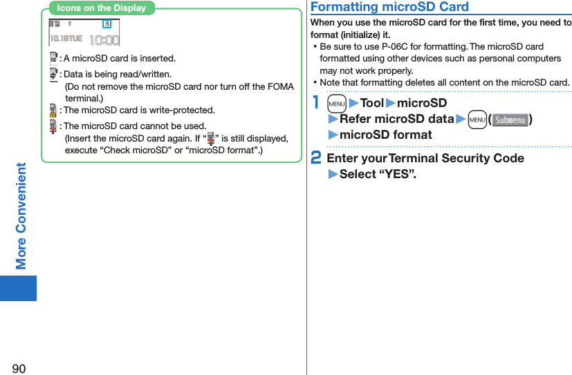 90More Convenient : A microSD card is inserted. : Data is being read/written.(Do not remove the microSD card nor turn off the FOMA terminal.) : The microSD card is write-protected. : The microSD card cannot be used.(Insert the microSD card again. If “ ” is still displayed, execute “Check microSD” or “microSD format”.)Icons on the Display  Formatting microSD CardWhen you use the microSD card for the ﬁ rst time, you need to format (initialize) it. ⿠Be sure to use P-06C for formatting. The microSD card formatted using other devices such as personal computers may not work properly. ⿠Note that formatting deletes all content on the microSD card.1m󱚤Tool󱚤microSD󱚤Refer microSD data󱚤m( )󱚤microSD format2Enter your Terminal Security Code󱚤Select “YES”.