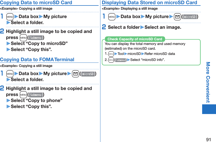 91More Convenient Copying Data to microSD Card&lt;Example&gt; Copying a still image1m󱚤Data box󱚤My picture󱚤Select a folder.2Highlight a still image to be copied and press m()󱚤Select “Copy to microSD”󱚤Select “Copy this”. Copying Data to FOMA Terminal&lt;Example&gt; Copying a still image1m󱚤Data box󱚤My picture󱚤l( )󱚤Select a folder.2Highlight a still image to be copied and press m()󱚤Select “Copy to phone” 󱚤Select “Copy this”.Displaying Data Stored on microSD Card&lt;Example&gt; Displaying a still image1m󱚤Data box󱚤My picture󱚤l( )2Select a folder󱚤Select an image.You can display the total memory and used memory (estimated) on the microSD card.1. m▶Tool▶microSD▶Refer microSD data2. m()▶Select “microSD info”.Check Capacity of microSD Card