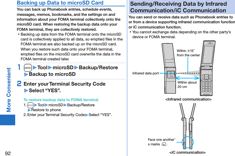 92More ConvenientBacking up Data to microSD CardYou can back up Phonebook entries, schedule events, messages, memos, bookmarks, and the settings on and information about your FOMA terminal collectively onto the microSD card. When restoring the backup data onto your FOMA terminal, they are collectively restored. ⿠Backing up data from the FOMA terminal onto the microSD card is collectively applied to all data, so emptied ﬁles in the FOMA terminal are also backed up on the microSD card. When you restore such data onto your FOMA terminal, emptied ﬁles on the microSD card overwrite the data in the FOMA terminal created later. 1m󱚤Tool󱚤microSD󱚤Backup/Restore󱚤Backup to microSD2Enter your Terminal Security Code 󱚤Select “YES”.To restore backup data to FOMA terminal1. m▶Tool▶microSD▶Backup/Restore▶Restore to phone2. Enter your Terminal Security Code▶Select “YES”.Sending/Receiving Data by Infrared Communication/iC CommunicationYou can send or receive data such as Phonebook entries to or from a device supporting infrared communication function or iC communication function. ⿠You cannot exchange data depending on the other party’s device or FOMA terminal.&lt;iC communication&gt;Face one another’s marks f.&lt;Infrared communication&gt;Within about 20 cmWithin ±15° from the centerInfrared data port