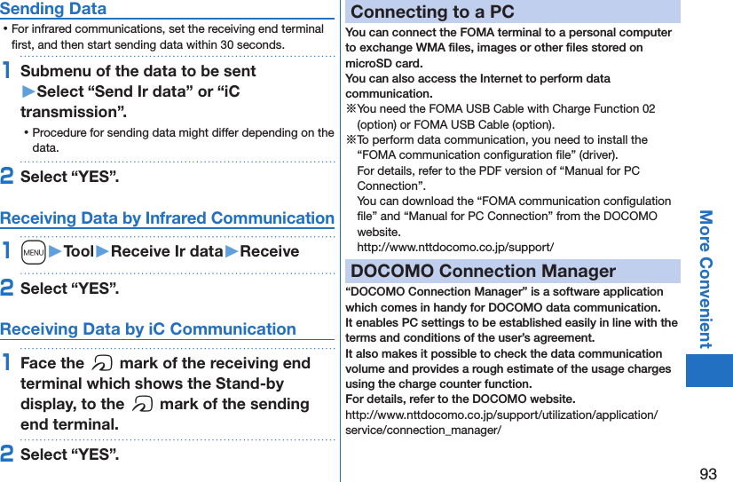 93More ConvenientSending Data ⿠For infrared communications, set the receiving end terminal ﬁrst, and then start sending data within 30 seconds.1Submenu of the data to be sent  󱚤Select “Send Ir data” or “iC transmission”. ⿠Procedure for sending data might differ depending on the data.2Select “YES”.Receiving Data by Infrared Communication1m󱚤Tool󱚤Receive Ir data󱚤Receive2Select “YES”.Receiving Data by iC Communication1Face the f mark of the receiving end terminal which shows the Stand-by display, to the f mark of the sending end terminal.2Select “YES”.Connecting to a PCYou can connect the FOMA terminal to a personal computer to exchange WMA ﬁles, images or other ﬁles stored on microSD card.  You can also access the Internet to perform data communication.※You need the FOMA USB Cable with Charge Function 02 (option) or FOMA USB Cable (option).※To perform data communication, you need to install the “FOMA communication conﬁguration ﬁle” (driver). For details, refer to the PDF version of “Manual for PC Connection”. You can download the “FOMA communication conﬁgulation ﬁle” and “Manual for PC Connection” from the DOCOMO website. (http://www.nttdocomo.co.jp/support/)DOCOMO Connection Manager“DOCOMO Connection Manager” is a software application which comes in handy for DOCOMO data communication.It enables PC settings to be established easily in line with the terms and conditions of the user’s agreement.It also makes it possible to check the data communication volume and provides a rough estimate of the usage charges using the charge counter function. For details, refer to the DOCOMO website.(http://www.nttdocomo.co.jp/support/utilization/application/service/connection_manager/)