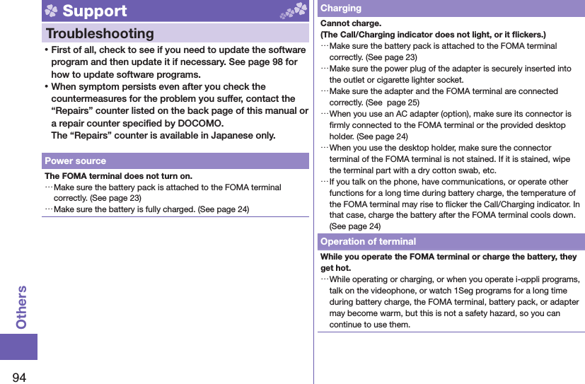 94Others Support  Troubleshooting ⿠First of all, check to see if you need to update the software program and then update it if necessary. See page 98 for how to update software programs. ⿠When symptom persists even after you check the countermeasures for the problem you suffer, contact the “Repairs” counter listed on the back page of this manual or a repair counter speciﬁ ed by DOCOMO.The “Repairs” counter is available in Japanese only.Power sourceThe FOMA terminal does not turn on. …Make sure the battery pack is attached to the FOMA terminal correctly. (See page 23) …Make sure the battery is fully charged. (See page 24)ChargingCannot charge.(The Call/Charging indicator does not light, or it ﬂ ickers.) …Make sure the battery pack is attached to the FOMA terminal correctly. (See page 23) …Make sure the power plug of the adapter is securely inserted into the outlet or cigarette lighter socket. …Make sure the adapter and the FOMA terminal are connected correctly. (See  page 25) …When you use an AC adapter (option), make sure its connector is ﬁ rmly connected to the FOMA terminal or the provided desktop holder. (See page 24) …When you use the desktop holder, make sure the connector terminal of the FOMA terminal is not stained. If it is stained, wipe the terminal part with a dry cotton swab, etc. …If you talk on the phone, have communications, or operate other functions for a long time during battery charge, the temperature of the FOMA terminal may rise to ﬂ icker the Call/Charging indicator. In that case, charge the battery after the FOMA terminal cools down. (See page 24)Operation of terminalWhile you operate the FOMA terminal or charge the battery, they get hot. …While operating or charging, or when you operate i-αppli programs, talk on the videophone, or watch 1Seg programs for a long time during battery charge, the FOMA terminal, battery pack, or adapter may become warm, but this is not a safety hazard, so you can continue to use them.