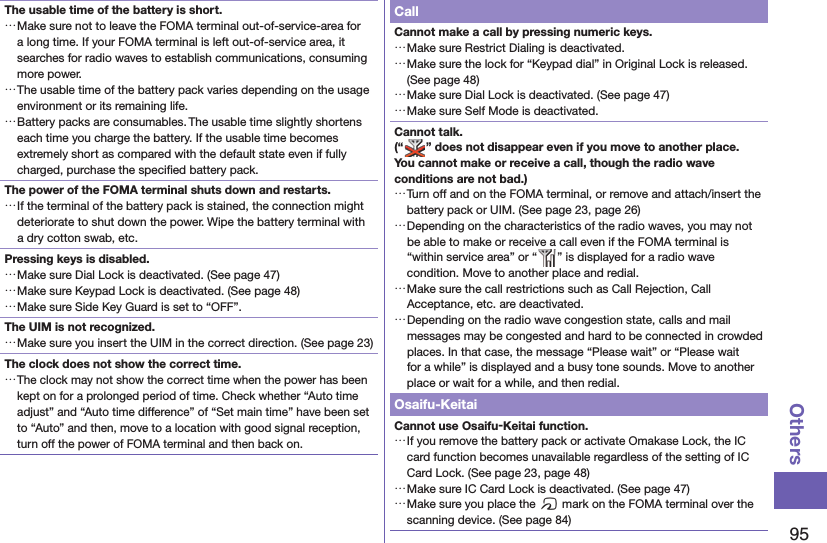 95OthersThe usable time of the battery is short. …Make sure not to leave the FOMA terminal out-of-service-area for a long time. If your FOMA terminal is left out-of-service area, it searches for radio waves to establish communications, consuming more power. …The usable time of the battery pack varies depending on the usage environment or its remaining life. …Battery packs are consumables. The usable time slightly shortens each time you charge the battery. If the usable time becomes extremely short as compared with the default state even if fully charged, purchase the speciﬁ ed battery pack.The power of the FOMA terminal shuts down and restarts. …If the terminal of the battery pack is stained, the connection might deteriorate to shut down the power. Wipe the battery terminal with a dry cotton swab, etc.Pressing keys is disabled. …Make sure Dial Lock is deactivated. (See page 47) …Make sure Keypad Lock is deactivated. (See page 48) …Make sure Side Key Guard is set to “OFF”.The UIM is not recognized. …Make sure you insert the UIM in the correct direction. (See page 23)The clock does not show the correct time. …The clock may not show the correct time when the power has been kept on for a prolonged period of time. Check whether “Auto time adjust” and “Auto time difference” of “Set main time” have been set to “Auto” and then, move to a location with good signal reception, turn off the power of FOMA terminal and then back on.CallCannot make a call by pressing numeric keys.  …Make sure Restrict Dialing is deactivated.  …Make sure the lock for “Keypad dial” in Original Lock is released. (See page 48) …Make sure Dial Lock is deactivated. (See page 47) …Make sure Self Mode is deactivated.Cannot talk.(“ ” does not disappear even if you move to another place.You cannot make or receive a call, though the radio wave conditions are not bad.) …Turn off and on the FOMA terminal, or remove and attach/insert the battery pack or UIM. (See page 23, page 26) …Depending on the characteristics of the radio waves, you may not be able to make or receive a call even if the FOMA terminal is “within service area” or “ ” is displayed for a radio wave condition. Move to another place and redial. …Make sure the call restrictions such as Call Rejection, Call Acceptance, etc. are deactivated. …Depending on the radio wave congestion state, calls and mail messages may be congested and hard to be connected in crowded places. In that case, the message “Please wait” or “Please wait for a while” is displayed and a busy tone sounds. Move to another place or wait for a while, and then redial.Osaifu-KeitaiCannot use Osaifu-Keitai function. …If you remove the battery pack or activate Omakase Lock, the IC card function becomes unavailable regardless of the setting of IC Card Lock. (See page 23, page 48) …Make sure IC Card Lock is deactivated. (See page 47) …Make sure you place the f mark on the FOMA terminal over the scanning device. (See page 84)