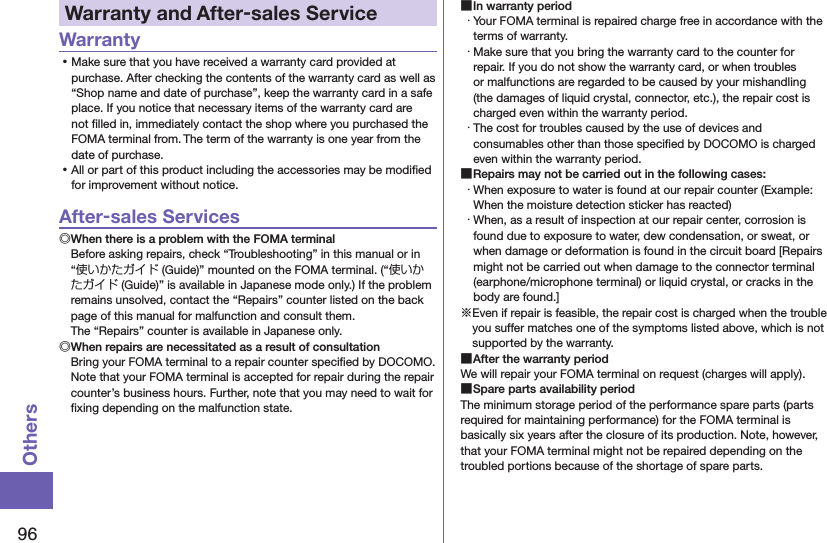 96OthersWarranty and After-sales ServiceWarranty ⿠Make sure that you have received a warranty card provided at purchase. After checking the contents of the warranty card as well as “Shop name and date of purchase”, keep the warranty card in a safe place. If you notice that necessary items of the warranty card are not ﬁlled in, immediately contact the shop where you purchased the FOMA terminal from. The term of the warranty is one year from the date of purchase. ⿠All or part of this product including the accessories may be modiﬁed for improvement without notice.After-sales Services◎When there is a problem with the FOMA terminalBefore asking repairs, check “Troubleshooting” in this manual or in “使いかたガイド (Guide)” mounted on the FOMA terminal. (“使いかたガイド (Guide)” is available in Japanese mode only.) If the problem remains unsolved, contact the “Repairs” counter listed on the back page of this manual for malfunction and consult them. The “Repairs” counter is available in Japanese only.◎When repairs are necessitated as a result of consultationBring your FOMA terminal to a repair counter speciﬁed by DOCOMO. Note that your FOMA terminal is accepted for repair during the repair counter’s business hours. Further, note that you may need to wait for ﬁxing depending on the malfunction state. ■In warranty period・ Your FOMA terminal is repaired charge free in accordance with the terms of warranty.・ Make sure that you bring the warranty card to the counter for repair. If you do not show the warranty card, or when troubles or malfunctions are regarded to be caused by your mishandling (the damages of liquid crystal, connector, etc.), the repair cost is charged even within the warranty period.・ The cost for troubles caused by the use of devices and consumables other than those speciﬁed by DOCOMO is charged even within the warranty period. ■Repairs may not be carried out in the following cases:・ When exposure to water is found at our repair counter (Example: When the moisture detection sticker has reacted)・ When, as a result of inspection at our repair center, corrosion is found due to exposure to water, dew condensation, or sweat, or when damage or deformation is found in the circuit board [Repairs might not be carried out when damage to the connector terminal (earphone/microphone terminal) or liquid crystal, or cracks in the body are found.]※Even if repair is feasible, the repair cost is charged when the trouble you suffer matches one of the symptoms listed above, which is not supported by the warranty. ■After the warranty periodWe will repair your FOMA terminal on request (charges will apply). ■Spare parts availability periodThe minimum storage period of the performance spare parts (parts required for maintaining performance) for the FOMA terminal is basically six years after the closure of its production. Note, however, that your FOMA terminal might not be repaired depending on the troubled portions because of the shortage of spare parts.