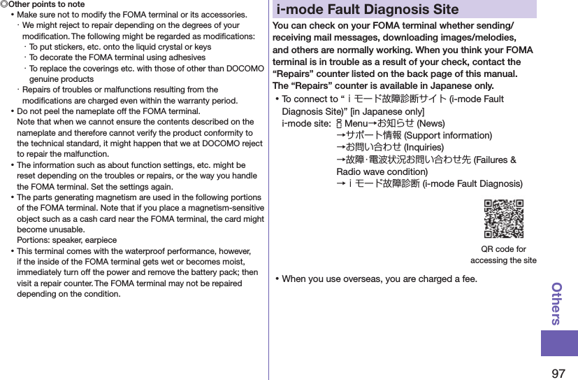 97Others◎Other points to note ⿠Make sure not to modify the FOMA terminal or its accessories.・ We might reject to repair depending on the degrees of your modiﬁcation. The following might be regarded as modiﬁcations:・ To put stickers, etc. onto the liquid crystal or keys・ To decorate the FOMA terminal using adhesives・ To replace the coverings etc. with those of other than DOCOMO genuine products・ Repairs of troubles or malfunctions resulting from the modiﬁcations are charged even within the warranty period. ⿠Do not peel the nameplate off the FOMA terminal. Note that when we cannot ensure the contents described on the nameplate and therefore cannot verify the product conformity to the technical standard, it might happen that we at DOCOMO reject to repair the malfunction. ⿠The information such as about function settings, etc. might be reset depending on the troubles or repairs, or the way you handle the FOMA terminal. Set the settings again. ⿠The parts generating magnetism are used in the following portions of the FOMA terminal. Note that if you place a magnetism-sensitive object such as a cash card near the FOMA terminal, the card might become unusable. Portions: speaker, earpiece ⿠This terminal comes with the waterproof performance, however, if the inside of the FOMA terminal gets wet or becomes moist, immediately turn off the power and remove the battery pack; then visit a repair counter. The FOMA terminal may not be repaired depending on the condition.i-mode Fault Diagnosis SiteYou can check on your FOMA terminal whether sending/receiving mail messages, downloading images/melodies, and others are normally working. When you think your FOMA terminal is in trouble as a result of your check, contact the “Repairs” counter listed on the back page of this manual. The “Repairs” counter is available in Japanese only. ⿠To connect to “ｉモード故障診断サイト (i-mode Fault Diagnosis Site)” [in Japanese only]i-mode site: iMenu→お知らせ (News)→サポート情報 (Support information) →お問い合わせ (Inquiries) →故障・電波状況お問い合わせ先 (Failures &amp; Radio wave condition) →ｉモード故障診断 (i-mode Fault Diagnosis)QR code for  accessing the site ⿠When you use overseas, you are charged a fee.