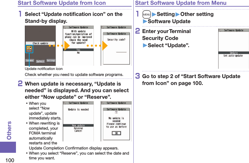 100OthersStart Software Update from Icon1Select “Update notiﬁcation icon” on the Stand-by display.Update notiﬁcation iconCheck whether you need to update software programs.2When update is necessary, “Update is needed” is displayed. And you can select either “Now update” or “Reserve”. ⿠When you select “Now update”, update immediately starts. ⿠When rewriting is completed, your FOMA terminal automatically restarts and the Update Completion Conﬁrmation display appears. ⿠When you select “Reserve”, you can select the date and time you want.Start Software Update from Menu1m󱚤Setting󱚤Other setting󱚤Software Update2Enter your Terminal  Security Code 󱚤Select “Update”.3Go to step 2 of “Start Software Update from Icon” on page 100.