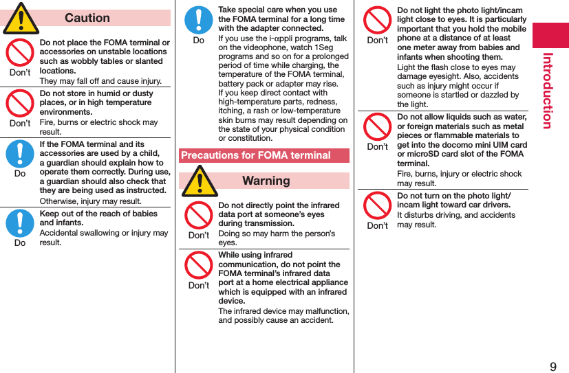 9Introduction  CautionDo not place the FOMA terminal or accessories on unstable locations such as wobbly tables or slanted locations.They may fall off and cause injury.Do not store in humid or dusty places, or in high temperature environments.Fire, burns or electric shock may result.If the FOMA terminal and its accessories are used by a child, a guardian should explain how to operate them correctly. During use, a guardian should also check that they are being used as instructed.Otherwise, injury may result.Keep out of the reach of babies and infants.Accidental swallowing or injury may result.Take special care when you use the FOMA terminal for a long time with the adapter connected.If you use the i-αppli programs, talk on the videophone, watch 1Seg programs and so on for a prolonged period of time while charging, the temperature of the FOMA terminal, battery pack or adapter may rise.  If you keep direct contact with high-temperature parts, redness, itching, a rash or low-temperature skin burns may result depending on the state of your physical condition or constitution.Precautions for FOMA terminal  WarningDo not directly point the infrared data port at someone’s eyes during transmission.Doing so may harm the person’s eyes.While using infrared communication, do not point the FOMA terminal’s infrared data port at a home electrical appliance which is equipped with an infrared device.The infrared device may malfunction, and possibly cause an accident.Do not light the photo light/incam light close to eyes. It is particularly important that you hold the mobile phone at a distance of at least one meter away from babies and infants when shooting them.Light the ﬂash close to eyes may damage eyesight. Also, accidents such as injury might occur if someone is startled or dazzled by the light.Do not allow liquids such as water, or foreign materials such as metal pieces or ﬂammable materials to get into the docomo mini UIM card or microSD card slot of the FOMA terminal.Fire, burns, injury or electric shock may result.Do not turn on the photo light/incam light toward car drivers.It disturbs driving, and accidents may result.Don’tDon’tDoDoDoDon’tDon’tDon’tDon’tDon’t