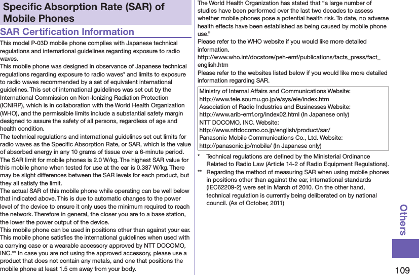 109OthersSpeciﬁc Absorption Rate (SAR) of Mobile PhonesSAR Certiﬁcation InformationThis model P-03D mobile phone complies with Japanese technical regulations and international guidelines regarding exposure to radio waves.This mobile phone was designed in observance of Japanese technical regulations regarding exposure to radio waves* and limits to exposure to radio waves recommended by a set of equivalent international guidelines. This set of international guidelines was set out by the International Commission on Non-Ionizing Radiation Protection (ICNIRP), which is in collaboration with the World Health Organization (WHO), and the permissible limits include a substantial safety margin designed to assure the safety of all persons, regardless of age and health condition.The technical regulations and international guidelines set out limits for radio waves as the Speciﬁc Absorption Rate, or SAR, which is the value of absorbed energy in any 10 grams of tissue over a 6-minute period. The SAR limit for mobile phones is 2.0 W/kg. The highest SAR value for this mobile phone when tested for use at the ear is 0.387 W/kg. There may be slight differences between the SAR levels for each product, but they all satisfy the limit.The actual SAR of this mobile phone while operating can be well below that indicated above. This is due to automatic changes to the power level of the device to ensure it only uses the minimum required to reach the network. Therefore in general, the closer you are to a base station, the lower the power output of the device.This mobile phone can be used in positions other than against your ear. This mobile phone satisﬁes the international guidelines when used with a carrying case or a wearable accessory approved by NTT DOCOMO, INC.** In case you are not using the approved accessory, please use a product that does not contain any metals, and one that positions the mobile phone at least 1.5 cm away from your body.The World Health Organization has stated that “a large number of studies have been performed over the last two decades to assess whether mobile phones pose a potential health risk. To date, no adverse health effects have been established as being caused by mobile phone use.”Please refer to the WHO website if you would like more detailed information. http://www.who.int/docstore/peh-emf/publications/facts_press/fact_english.htmPlease refer to the websites listed below if you would like more detailed information regarding SAR.Ministry of Internal Affairs and Communications Website:  http://www.tele.soumu.go.jp/e/sys/ele/index.htmAssociation of Radio Industries and Businesses Website:  http://www.arib-emf.org/index02.html (In Japanese only)NTT DOCOMO, INC. Website:  http://www.nttdocomo.co.jp/english/product/sar/Panasonic Mobile Communications Co., Ltd. Website:  http://panasonic.jp/mobile/ (In Japanese only)*  Technical regulations are deﬁned by the Ministerial Ordinance Related to Radio Law (Article 14-2 of Radio Equipment Regulations).**  Regarding the method of measuring SAR when using mobile phones in positions other than against the ear, international standards (IEC62209-2) were set in March of 2010. On the other hand, technical regulation is currently being deliberated on by national council. (As of October, 2011)