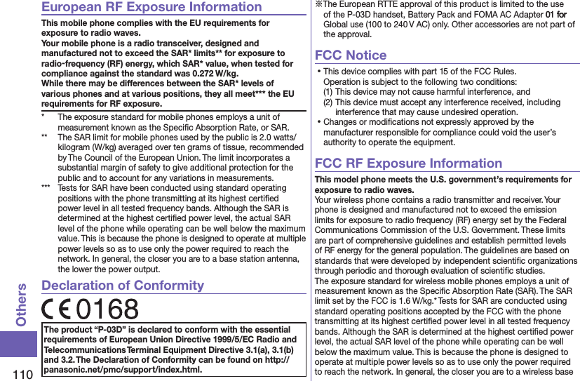 110OthersEuropean RF Exposure InformationThis mobile phone complies with the EU requirements for exposure to radio waves. Your mobile phone is a radio transceiver, designed and manufactured not to exceed the SAR* limits** for exposure to radio-frequency (RF) energy, which SAR* value, when tested for compliance against the standard was 0.272 W/kg. While there may be differences between the SAR* levels of various phones and at various positions, they all meet*** the EU requirements for RF exposure.*  The exposure standard for mobile phones employs a unit of measurement known as the Speciﬁc Absorption Rate, or SAR.**  The SAR limit for mobile phones used by the public is 2.0 watts/kilogram (W/kg) averaged over ten grams of tissue, recommended by The Council of the European Union. The limit incorporates a substantial margin of safety to give additional protection for the public and to account for any variations in measurements.***  Tests for SAR have been conducted using standard operating positions with the phone transmitting at its highest certiﬁed power level in all tested frequency bands. Although the SAR is determined at the highest certiﬁed power level, the actual SAR level of the phone while operating can be well below the maximum value. This is because the phone is designed to operate at multiple power levels so as to use only the power required to reach the network. In general, the closer you are to a base station antenna, the lower the power output.Declaration of ConformityThe product “P-03D” is declared to conform with the essential requirements of European Union Directive 1999/5/EC Radio and Telecommunications Terminal Equipment Directive 3.1(a), 3.1(b) and 3.2. The Declaration of Conformity can be found on http://panasonic.net/pmc/support/index.html.※The European RTTE approval of this product is limited to the use of the P-03D handset, Battery Pack and FOMA AC Adapter 01 for  01 for  for Global use (100 to 240 V AC) only. Other accessories are not part of the approval.FCC Notice⿠This device complies with part 15 of the FCC Rules. Operation is subject to the following two conditions:(1) This device may not cause harmful interference, and(2) This device must accept any interference received, including interference that may cause undesired operation.⿠Changes or modiﬁcations not expressly approved by the manufacturer responsible for compliance could void the user’s authority to operate the equipment.FCC RF Exposure InformationThis model phone meets the U.S. government’s requirements for exposure to radio waves.Your wireless phone contains a radio transmitter and receiver. Your phone is designed and manufactured not to exceed the emission limits for exposure to radio frequency (RF) energy set by the Federal Communications Commission of the U.S. Government. These limits are part of comprehensive guidelines and establish permitted levels of RF energy for the general population. The guidelines are based on standards that were developed by independent scientiﬁc organizations through periodic and thorough evaluation of scientiﬁc studies.The exposure standard for wireless mobile phones employs a unit of measurement known as the Speciﬁc Absorption Rate (SAR). The SAR limit set by the FCC is 1.6 W/kg.* Tests for SAR are conducted using standard operating positions accepted by the FCC with the phone transmitting at its highest certiﬁed power level in all tested frequency bands. Although the SAR is determined at the highest certiﬁed power level, the actual SAR level of the phone while operating can be well below the maximum value. This is because the phone is designed to operate at multiple power levels so as to use only the power required to reach the network. In general, the closer you are to a wireless base 