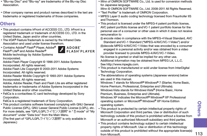 113Others⿠“Blu-ray Disc” and “Blu-ray” are trademarks of the Blu-ray Disc Association.⿠Other company names and product names described in the text are trademarks or registered trademarks of those companies.Others⿠This product contains IrFront of ACCESS CO., LTD. IrFront is a registered trademark or trademark of ACCESS CO., LTD. in the United States, Japan and/or other countries.⿠The IrDA® Feature Trademark is owned by the Infrared Data Association and used under license therefrom.⿠Contains Adobe® Flash® Player, Adobe® Flash® Lite® and Adobe Reader® Mobile technology by Adobe Systems Incorporated. Adobe Flash Player Copyright © 1996-2011 Adobe Systems Incorporated. All rights reserved. Adobe Flash Lite Copyright © 2003-2011 Adobe Systems Incorporated. All rights reserved. Adobe Reader Mobile Copyright © 1993-2011 Adobe Systems Incorporated. All rights reserved. Adobe, Adobe Reader, Flash and Flash Lite are either registered trademarks or trademarks of Adobe Systems Incorporated in the United States and/or other countries.⿠FeliCa is a contactless IC card technology developed by Sony Corporation. FeliCa is a registered trademark of Sony Corporation.⿠This product contains software licensed complying with GNU General Public License (GPL), GNU Lesser General Public License (LGPL), etc. For more details, see “GPL/LGPLライセンス説明” in “imode” of “My document” under “Data box” from the Main Menu.  (The ﬁrst part of “GPL/LGPLライセンス説明” is only available in Japanese.)⿠iWnn of OMRON SOFTWARE Co., Ltd. is used for conversion methods for Japanese language. iWnn © OMRON SOFTWARE Co., Ltd. 2008-2011 All Rights Reserved. ⿠“Text Proﬁler” is trademark of OMRON Corporation.⿠MPEG Layer-3 audio coding technology licensed from Fraunhofer IIS and Thomson.⿠This product is licensed under the MPEG-4 patent portfolio license, AVC patent portfolio license and VC-1 patent portfolio license for the personal use of a consumer or other uses in which it does not receive remuneration to(i) encode video in compliance with the MPEG-4 Visual Standard, AVC Standard and VC-1 Standard (“MPEG-4/AVC/VC-1 Video”) and/or(ii) decode MPEG-4/AVC/VC-1 Video that was encoded by a consumer engaged in a personal activity and/or was obtained from a video provider licensed to provide MPEG-4/AVC/VC-1 Video.No license is granted or shall be implied for any other use.Additional information may be obtained from MPEG LA, L.L.C. See http://www.mpegla.com.⿠This product is manufactured or sold under license from InterDigital Technology Corporation.⿠The abbreviations of operating systems (Japanese versions) below are used in this manual.Windows 7 stands for Microsoft® Windows® 7 (Starter, Home Basic, Home Premium, Professional, Enterprise and Ultimate).Windows Vista stands for Windows Vista® (Home Basic, Home Premium, Business, Enterprise and Ultimate).Windows XP indicates the Microsoft® Windows® XP Professional operating system or Microsoft® Windows® XP Home Edition operating system.⿠This product is protected by certain intellectual property rights of Microsoft Corporation and third parties. Use or distribution of such technology outside of this product is prohibited without a license from Microsoft or an authorized Microsoft subsidiary and third parties.⿠This product contains technology subject to certain intellectual property rights of Microsoft. Use or distribution of this technology outside of this product is prohibited without the appropriate license(s) from Microsoft.