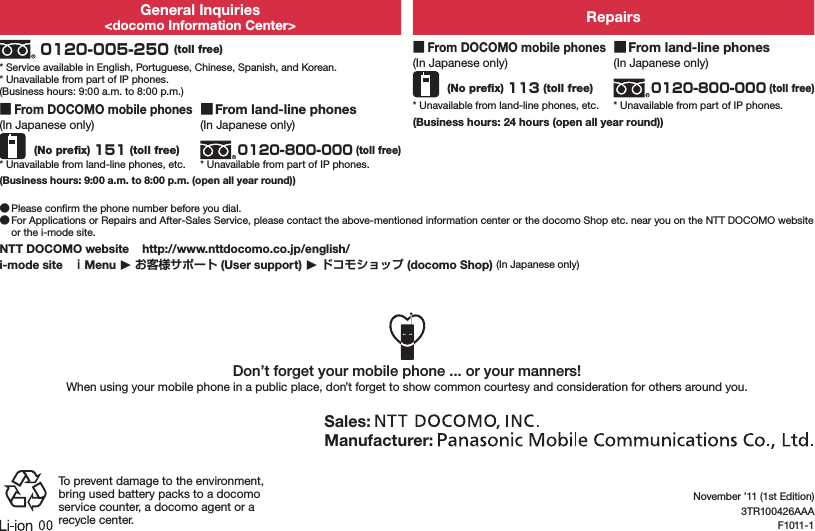 General Inquiries&lt;docomo Information Center&gt; Repairs 0120-005-250 (toll free)* Service available in English, Portuguese, Chinese, Spanish, and Korean.* Unavailable from part of IP phones.(Business hours: 9:00 a.m. to 8:00 p.m.) ■From DOCOMO mobile phones(In Japanese only) (No preﬁx) 113 (toll free)* Unavailable from land-line phones, etc. ■From land-line phones(In Japanese only)0120-800-000 (toll free)* Unavailable from part of IP phones. ■From DOCOMO mobile phones(In Japanese only) (No preﬁx) 151 (toll free)* Unavailable from land-line phones, etc. ■From land-line phones(In Japanese only)0120-800-000 (toll free)* Unavailable from part of IP phones.(Business hours: 24 hours (open all year round))(Business hours: 9:00 a.m. to 8:00 p.m. (open all year round)) ●Please conﬁrm the phone number before you dial. ●For Applications or Repairs and After-Sales Service, please contact the above-mentioned information center or the docomo Shop etc. near you on the NTT DOCOMO website or the i-mode site.NTT DOCOMO website    http://www.nttdocomo.co.jp/english/i-mode site   Menu 󱚤  (User support) 󱚤  (docomo Shop) (In Japanese only)Don’t forget your mobile phone ... or your manners!When using your mobile phone in a public place, don’t forget to show common courtesy and consideration for others around you.Sales: Manufacturer: To prevent damage to the environment, bring used battery packs to a docomo service counter, a docomo agent or a recycle center.November ’11 (1st Edition)3TR100426AAAF1011-1