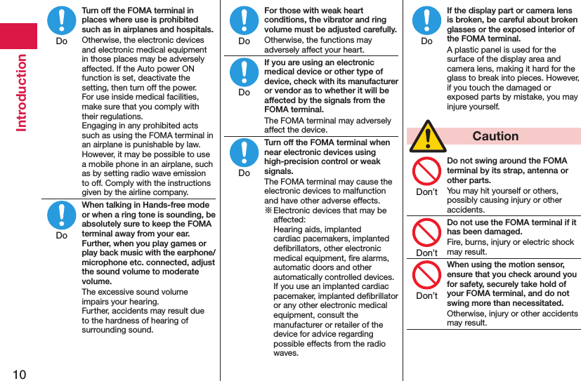 10IntroductionTurn off the FOMA terminal in places where use is prohibited such as in airplanes and hospitals.Otherwise, the electronic devices and electronic medical equipment in those places may be adversely affected. If the Auto power ON function is set, deactivate the setting, then turn off the power.  For use inside medical facilities, make sure that you comply with their regulations. Engaging in any prohibited acts such as using the FOMA terminal in an airplane is punishable by law. However, it may be possible to use a mobile phone in an airplane, such as by setting radio wave emission to off. Comply with the instructions given by the airline company.When talking in Hands-free mode or when a ring tone is sounding, be absolutely sure to keep the FOMA terminal away from your ear. Further, when you play games or play back music with the earphone/microphone etc. connected, adjust the sound volume to moderate volume.The excessive sound volume impairs your hearing. Further, accidents may result due to the hardness of hearing of surrounding sound.For those with weak heart conditions, the vibrator and ring volume must be adjusted carefully.Otherwise, the functions may adversely affect your heart.If you are using an electronic medical device or other type of device, check with its manufacturer or vendor as to whether it will be affected by the signals from the FOMA terminal.The FOMA terminal may adversely affect the device.Turn off the FOMA terminal when near electronic devices using high-precision control or weak signals.The FOMA terminal may cause the electronic devices to malfunction and have other adverse effects.※ Electronic devices that may be affected:  Hearing aids, implanted cardiac pacemakers, implanted deﬁbrillators, other electronic medical equipment, ﬁre alarms, automatic doors and other automatically controlled devices. If you use an implanted cardiac pacemaker, implanted deﬁbrillator or any other electronic medical equipment, consult the manufacturer or retailer of the device for advice regarding possible effects from the radio waves.If the display part or camera lens is broken, be careful about broken glasses or the exposed interior of the FOMA terminal.A plastic panel is used for the surface of the display area and camera lens, making it hard for the glass to break into pieces. However, if you touch the damaged or exposed parts by mistake, you may injure yourself.  CautionDo not swing around the FOMA terminal by its strap, antenna or other parts.You may hit yourself or others, possibly causing injury or other accidents.Do not use the FOMA terminal if it has been damaged.Fire, burns, injury or electric shock may result.When using the motion sensor, ensure that you check around you for safety, securely take hold of your FOMA terminal, and do not swing more than necessitated.Otherwise, injury or other accidents may result.DoDoDoDoDoDoDon’tDon’tDon’t