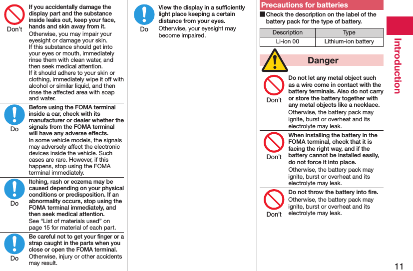 11IntroductionIf you accidentally damage the display part and the substance inside leaks out, keep your face, hands and skin away from it.Otherwise, you may impair your eyesight or damage your skin. If this substance should get into your eyes or mouth, immediately rinse them with clean water, and then seek medical attention. If it should adhere to your skin or clothing, immediately wipe it off with alcohol or similar liquid, and then rinse the affected area with soap and water.Before using the FOMA terminal inside a car, check with its manufacturer or dealer whether the signals from the FOMA terminal will have any adverse effects.In some vehicle models, the signals may adversely affect the electronic devices inside the vehicle. Such cases are rare. However, if this happens, stop using the FOMA terminal immediately.Itching, rash or eczema may be caused depending on your physical conditions or predisposition. If an abnormality occurs, stop using the FOMA terminal immediately, and then seek medical attention.See “List of materials used” on page 15 for material of each part.Be careful not to get your ﬁnger or a strap caught in the parts when you close or open the FOMA terminal.Otherwise, injury or other accidents may result.View the display in a sufﬁciently light place keeping a certain distance from your eyes.Otherwise, your eyesight may become impaired.Precautions for batteries Check the description on the label of the battery pack for the type of battery.Description TypeLi-ion 00 Lithium-ion battery  DangerDo not let any metal object such as a wire come in contact with the battery terminals. Also do not carry or store the battery together with any metal objects like a necklace.Otherwise, the battery pack may ignite, burst or overheat and its electrolyte may leak.When installing the battery in the FOMA terminal, check that it is facing the right way, and if the battery cannot be installed easily, do not force it into place.Otherwise, the battery pack may ignite, burst or overheat and its electrolyte may leak.Do not throw the battery into ﬁre.Otherwise, the battery pack may ignite, burst or overheat and its electrolyte may leak.Don’tDoDoDoDoDon’tDon’tDon’t