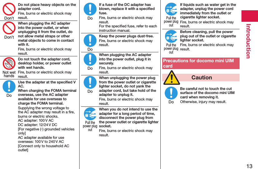 13IntroductionDo not place heavy objects on the adapter cord.Fire, burns or electric shock may result.When plugging the AC adapter into the power outlet, or when unplugging it from the outlet, do not allow metal straps or other metal objects to come in contact with it.Fire, burns or electric shock may result.Do not touch the adapter cord, desktop holder, or power outlet with wet hands.Fire, burns or electric shock may result.Use the adapter at the speciﬁed V AC. When charging the FOMA terminal overseas, use the AC adapter available for use overseas to charge the FOMA terminal.Supplying the wrong voltage to the AC adapter may result in a ﬁre, burns or electric shocks. AC adapter: 100 V AC DC adapter: 12/24 V DC [For negative (-) grounded vehicles only] AC adapter available for use overseas: 100 V to 240 V AC [Connect only to household AC outlet]If a fuse of the DC adapter has blown, replace it with a speciﬁed fuse.Fire, burns or electric shock may result. For the speciﬁed fuse, refer to each instruction manual.Keep the power plugs dust-free.Fire, burns or electric shock may result.When plugging the AC adapter into the power outlet, plug it in securely.Fire, burns or electric shock may result.When unplugging the power plug from the power outlet or cigarette lighter socket, do not yank the adapter cord, but take hold of the adapter to unplug it.Fire, burns or electric shock may result.When you do not intend to use the adapter for a long period of time, disconnect the power plug from the power outlet or cigarette lighter socket.Fire, burns or electric shock may result.If liquids such as water get in the adapter, unplug the power cord immediately from the outlet or cigarette lighter socket.Fire, burns or electric shock may result.Before cleaning, pull the power plug out of the outlet or cigarette lighter socket.Fire, burns or electric shock may result.Precautions for docomo mini UIM card  CautionBe careful not to touch the cut surface of the docomo mini UIM card when removing it.Otherwise, injury may result.Don’tDon’tNot wethandsDoDoDoDoDoPull thepower plugoutPull thepower plugoutPull thepower plugoutDo