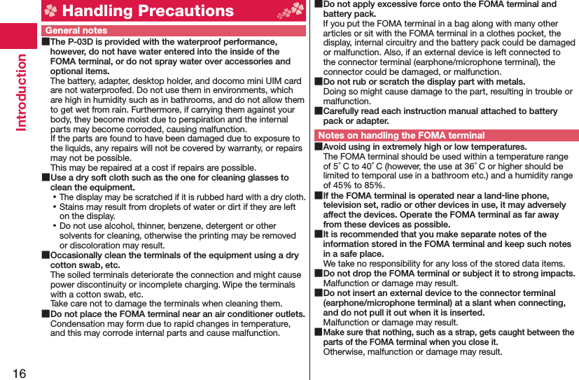 16Introduction Handling PrecautionsGeneral notes The P-03D is provided with the waterproof performance, however, do not have water entered into the inside of the FOMA terminal, or do not spray water over accessories and optional items.The battery, adapter, desktop holder, and docomo mini UIM card are not waterproofed. Do not use them in environments, which are high in humidity such as in bathrooms, and do not allow them to get wet from rain. Furthermore, if carrying them against your body, they become moist due to perspiration and the internal parts may become corroded, causing malfunction. If the parts are found to have been damaged due to exposure to the liquids, any repairs will not be covered by warranty, or repairs may not be possible. This may be repaired at a cost if repairs are possible. Use a dry soft cloth such as the one for cleaning glasses to clean the equipment. ⿠The display may be scratched if it is rubbed hard with a dry cloth. ⿠Stains may result from droplets of water or dirt if they are left on the display. ⿠Do not use alcohol, thinner, benzene, detergent or other solvents for cleaning, otherwise the printing may be removed or discoloration may result. Occasionally clean the terminals of the equipment using a dry cotton swab, etc.The soiled terminals deteriorate the connection and might cause power discontinuity or incomplete charging. Wipe the terminals with a cotton swab, etc.Take care not to damage the terminals when cleaning them. Do not place the FOMA terminal near an air conditioner outlets.Condensation may form due to rapid changes in temperature, and this may corrode internal parts and cause malfunction. Do not apply excessive force onto the FOMA terminal and battery pack.If you put the FOMA terminal in a bag along with many other articles or sit with the FOMA terminal in a clothes pocket, the display, internal circuitry and the battery pack could be damaged or malfunction. Also, if an external device is left connected to the connector terminal (earphone/microphone terminal), the connector could be damaged, or malfunction. Do not rub or scratch the display part with metals.Doing so might cause damage to the part, resulting in trouble or malfunction. Carefully read each instruction manual attached to battery pack or adapter.Notes on handling the FOMA terminal Avoid using in extremely high or low temperatures.The FOMA terminal should be used within a temperature range of 5°C to 40°C (however, the use at 36°C or higher should be limited to temporal use in a bathroom etc.) and a humidity range of 45% to 85%. If the FOMA terminal is operated near a land-line phone, television set, radio or other devices in use, it may adversely affect the devices. Operate the FOMA terminal as far away from these devices as possible. It is recommended that you make separate notes of the information stored in the FOMA terminal and keep such notes in a safe place.We take no responsibility for any loss of the stored data items. Do not drop the FOMA terminal or subject it to strong impacts.Malfunction or damage may result. Do not insert an external device to the connector terminal (earphone/microphone terminal) at a slant when connecting, and do not pull it out when it is inserted.Malfunction or damage may result. Make sure that nothing, such as a strap, gets caught between the parts of the FOMA terminal when you close it.Otherwise, malfunction or damage may result.