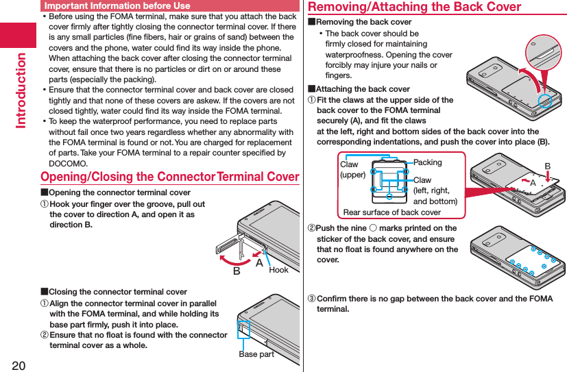 20IntroductionImportant Information before Use ⿠Before using the FOMA terminal, make sure that you attach the back cover ﬁrmly after tightly closing the connector terminal cover. If there is any small particles (ﬁne ﬁbers, hair or grains of sand) between the covers and the phone, water could ﬁnd its way inside the phone. When attaching the back cover after closing the connector terminal cover, ensure that there is no particles or dirt on or around these parts (especially the packing). ⿠Ensure that the connector terminal cover and back cover are closed tightly and that none of these covers are askew. If the covers are not closed tightly, water could ﬁnd its way inside the FOMA terminal. ⿠To keep the waterproof performance, you need to replace parts without fail once two years regardless whether any abnormality with the FOMA terminal is found or not. You are charged for replacement of parts. Take your FOMA terminal to a repair counter speciﬁed by DOCOMO.Opening/Closing the Connector Terminal Cover ■Opening the connector terminal cover① Hook your ﬁnger over the groove, pull out the cover to direction A, and open it as direction B. ■Closing the connector terminal cover① Align the connector terminal cover in parallel with the FOMA terminal, and while holding its base part ﬁrmly, push it into place.② Ensure that no ﬂoat is found with the connector terminal cover as a whole.Removing/Attaching the Back Cover ■Removing the back cover ⿠The back cover should be ﬁrmly closed for maintaining waterproofness. Opening the cover forcibly may injure your nails or ﬁngers. ■Attaching the back cover① Fit the claws at the upper side of the back cover to the FOMA terminal securely (A), and ﬁt the claws at the left, right and bottom sides of the back cover into the corresponding indentations, and push the cover into place (B).Claw (left, right, and bottom)PackingRear surface of back coverClaw (upper)②Push the nine ○ marks printed on the sticker of the back cover, and ensure that no ﬂoat is found anywhere on the cover.③ Conﬁrm there is no gap between the back cover and the FOMA terminal.HookBase part