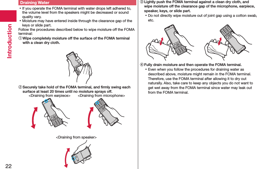 22IntroductionDraining Water ⿠If you operate the FOMA terminal with water drops left adhered to, the volume level from the speakers might be decreased or sound quality vary. ⿠Moisture may have entered inside through the clearance gap of the keys or slide part.Follow the procedures described below to wipe moisture off the FOMA terminal:① Wipe completely moisture off the surface of the FOMA terminal with a clean dry cloth.② Securely take hold of the FOMA terminal, and ﬁrmly swing each surface at least 20 times until no moisture sprays off.&lt;Draining from earpiece&gt; &lt;Draining from microphone&gt;&lt;Draining from speaker&gt;③ Lightly push the FOMA terminal against a clean dry cloth, and wipe moisture off the clearance gap of the microphone, earpiece, speaker, keys, or slide part. ⿠Do not directly wipe moisture out of joint gap using a cotton swab, etc.④ Fully drain moisture and then operate the FOMA terminal. ⿠Even when you follow the procedures for draining water as described above, moisture might remain in the FOMA terminal. Therefore, use the FOMA terminal after allowing it to dry out naturally. Also, take care to keep any objects you do not want to get wet away from the FOMA terminal since water may leak out from the FOMA terminal.