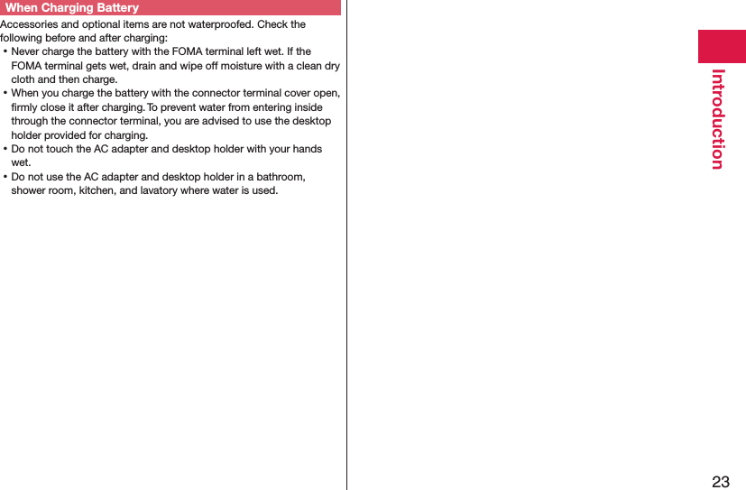 23IntroductionWhen Charging BatteryAccessories and optional items are not waterproofed. Check the following before and after charging: ⿠Never charge the battery with the FOMA terminal left wet. If the FOMA terminal gets wet, drain and wipe off moisture with a clean dry cloth and then charge. ⿠When you charge the battery with the connector terminal cover open, ﬁrmly close it after charging. To prevent water from entering inside through the connector terminal, you are advised to use the desktop holder provided for charging. ⿠Do not touch the AC adapter and desktop holder with your hands wet. ⿠Do not use the AC adapter and desktop holder in a bathroom, shower room, kitchen, and lavatory where water is used.