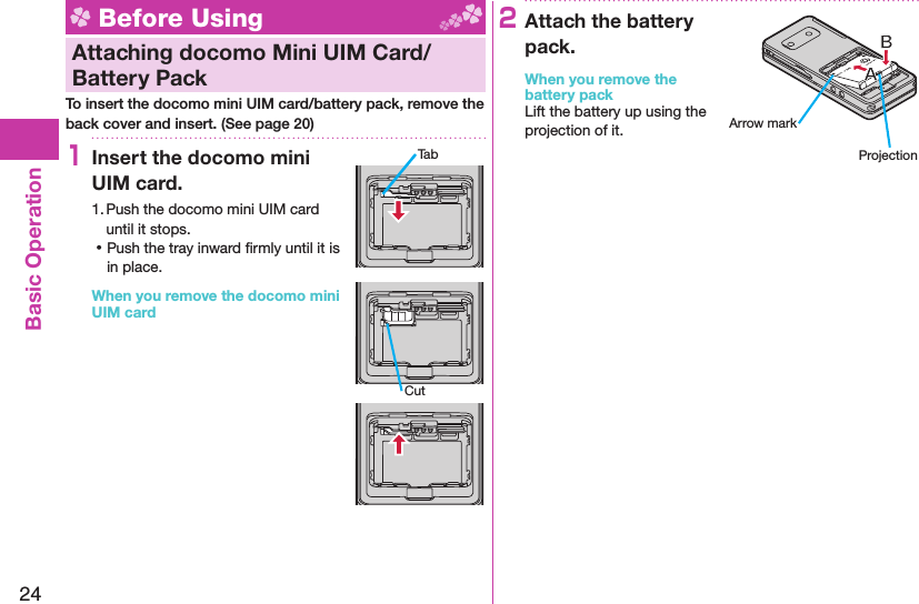 24Basic Operation Before Using  Attaching docomo Mini UIM Card/ Battery PackTo insert the docomo mini UIM card/battery pack, remove the back cover and insert. (See page 20)1Insert the docomo mini UIM card.1. Push the docomo mini UIM card until it stops. ⿠Push the tray inward ﬁ rmly until it is in place.When you remove the docomo mini UIM card2Attach the battery pack.When you remove the battery packLift the battery up using the projection of it.TabCutArrow markProjection