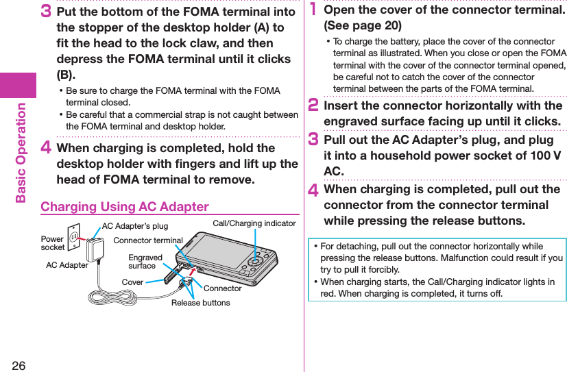 26Basic Operation3Put the bottom of the FOMA terminal into the stopper of the desktop holder (A) to ﬁt the head to the lock claw, and then depress the FOMA terminal until it clicks (B). ⿠Be sure to charge the FOMA terminal with the FOMA terminal closed. ⿠Be careful that a commercial strap is not caught between the FOMA terminal and desktop holder.4When charging is completed, hold the desktop holder with ﬁngers and lift up the head of FOMA terminal to remove.Charging Using AC AdapterCoverRelease buttonsConnector terminalAC Adapter’s plug Call/Charging indicatorEngraved surfaceConnectorPower socketAC Adapter1Open the cover of the connector terminal. (See page 20) ⿠To charge the battery, place the cover of the connector terminal as illustrated. When you close or open the FOMA terminal with the cover of the connector terminal opened, be careful not to catch the cover of the connector terminal between the parts of the FOMA terminal.2Insert the connector horizontally with the engraved surface facing up until it clicks.3Pull out the AC Adapter’s plug, and plug it into a household power socket of 100 V AC.4When charging is completed, pull out the connector from the connector terminal while pressing the release buttons. ⿠For detaching, pull out the connector horizontally while pressing the release buttons. Malfunction could result if you try to pull it forcibly. ⿠When charging starts, the Call/Charging indicator lights in red. When charging is completed, it turns off.