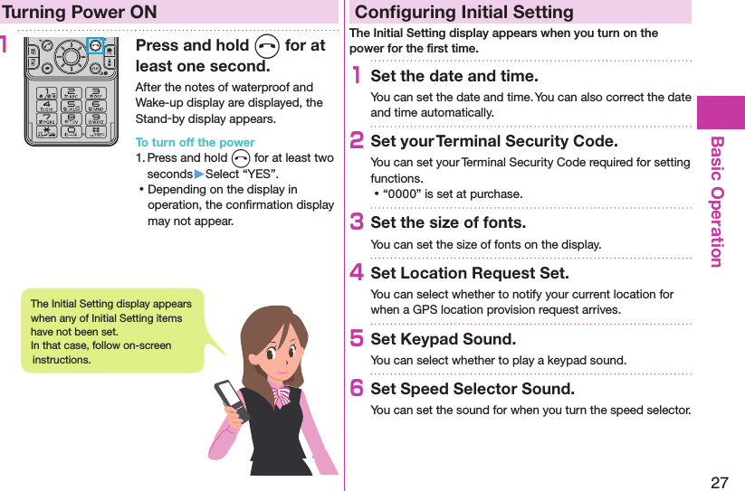 27Basic OperationTurning Power ON1Press and hold h for at least one second.After the notes of waterproof and Wake-up display are displayed, the Stand-by display appears.To turn off the power1. Press and hold h for at least two seconds▶Select “YES”. ⿠Depending on the display in operation, the conﬁrmation display may not appear.Conﬁguring Initial SettingThe Initial Setting display appears when you turn on the power for the ﬁrst time.1Set the date and time.You can set the date and time. You can also correct the date and time automatically.2Set your Terminal Security Code.You can set your Terminal Security Code required for setting functions. ⿠“0000” is set at purchase.3Set the size of fonts.You can set the size of fonts on the display.4Set Location Request Set.You can select whether to notify your current location for when a GPS location provision request arrives.5Set Keypad Sound.You can select whether to play a keypad sound.6Set Speed Selector Sound.You can set the sound for when you turn the speed selector.The Initial Setting display appears when any of Initial Setting items have not been set.  In that case, follow on-screen instructions.