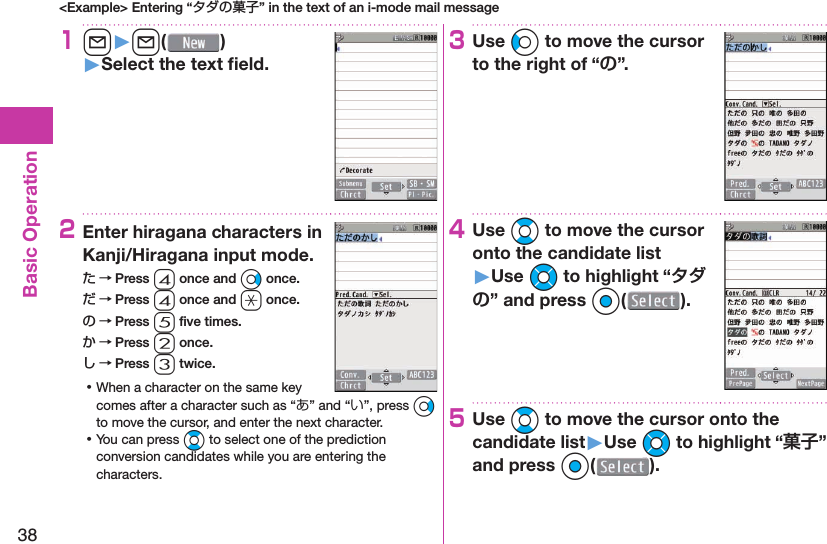 38Basic Operation&lt;Example&gt; Entering “タダの菓子” in the text of an i-mode mail message1l󱚤l( )󱚤Select the text ﬁ eld.2Enter hiragana characters in Kanji/Hiragana input mode.た → Press 4 once and Vo once.だ → Press 4 once and a once.の → Press 5 ﬁ ve times.か → Press 2 once.し → Press 3 twice. ⿠When a character on the same key comes after a character such as “あ” and “い”, press Vo to move the cursor, and enter the next character. ⿠You can press Bo to select one of the prediction conversion candidates while you are entering the characters.3Use Co to move the cursor to the right of “”.4Use Bo to move the cursor onto the candidate list󱚤Use Mo to highlight “” and press Oo().5Use Bo to move the cursor onto the candidate list󱚤Use Mo to highlight “” and press Oo(o).