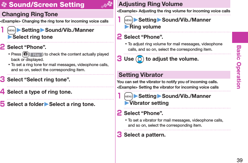 39Basic Operation Sound/Screen Setting  Changing Ring Tone&lt;Example&gt; Changing the ring tone for incoming voice calls1m󱚤Setting󱚤Sound/Vib./Manner󱚤Select ring tone2Select “Phone”. ⿠Press c( ) to check the content actually played back or displayed. ⿠To set a ring tone for mail messages, videophone calls, and so on, select the corresponding item.3Select “Select ring tone”.4Select a type of ring tone.5Select a folder󱚤Select a ring tone. Adjusting Ring Volume&lt;Example&gt; Adjusting the ring volume for incoming voice calls1m󱚤Setting󱚤Sound/Vib./Manner󱚤Ring volume2Select “Phone”. ⿠To adjust ring volume for mail messages, videophone calls, and so on, select the corresponding item.3Use Bo to adjust the volume.  Setting VibratorYou can set the vibrator to notify you of incoming calls.&lt;Example&gt; Setting the vibrator for incoming voice calls1m󱚤Setting󱚤Sound/Vib./Manner󱚤Vibrator setting2Select “Phone”. ⿠To set a vibrator for mail messages, videophone calls, and so on, select the corresponding item.3Select a pattern.