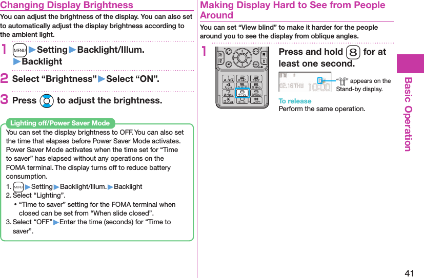 41Basic Operation Changing Display BrightnessYou can adjust the brightness of the display. You can also set to automatically adjust the display brightness according to the ambient light.1m󱚤Setting󱚤Backlight/Illum.󱚤Backlight2Select “Brightness”󱚤Select “ON”.3Press Bo to adjust the brightness.You can set the display brightness to OFF. You can also set the time that elapses before Power Saver Mode activates.Power Saver Mode activates when the time set for “Time to saver” has elapsed without any operations on the FOMA terminal. The display turns off to reduce battery consumption.1. m▶Setting▶Backlight/Illum.▶Backlight2. Select “Lighting”. ⿠“Time to saver” setting for the FOMA terminal when closed can be set from “When slide closed”.3. Select “OFF”▶Enter the time (seconds) for “Time to saver”. Lighting off/Power Saver Mode  Making Display Hard to See from People AroundYou can set “View blind” to make it harder for the people around you to see the display from oblique angles.1Press and hold 8 for at least one second.“ ” appears on the Stand-by display.To releasePerform the same operation.