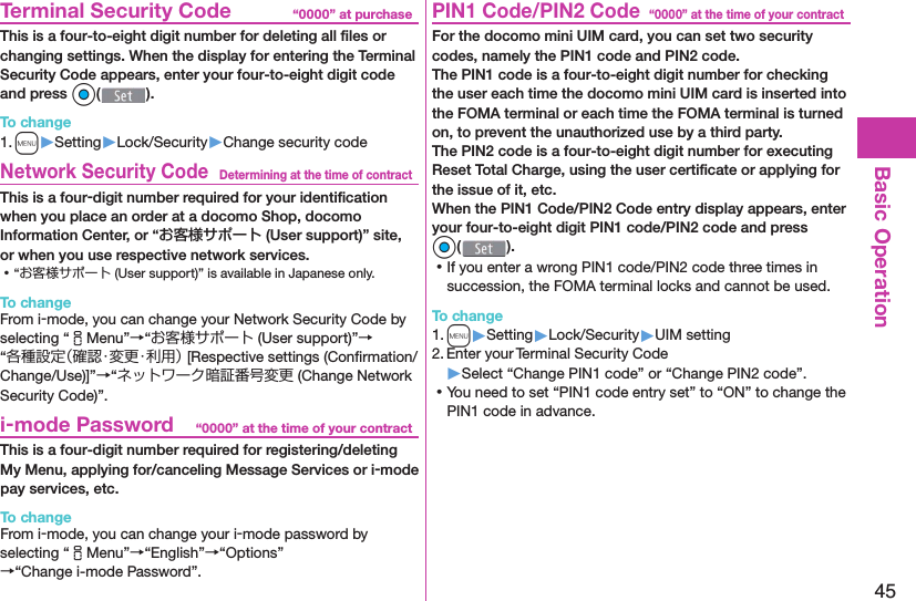 45Basic Operation“0000” at purchase  Terminal Security CodeThis is a four-to-eight digit number for deleting all ﬁ les or changing settings. When the display for entering the Terminal Security Code appears, enter your four-to-eight digit code and press Oo().To change1. m▶Setting▶Lock/Security▶Change security codeDetermining at the time of contract Network Security CodeThis is a four-digit number required for your identiﬁ cation when you place an order at a docomo Shop, docomo Information Center, or “お客様サポート (User support)” site, or when you use respective network services. ⿠“お客様サポート (User support)” is available in Japanese only.To changeFrom i-mode, you can change your Network Security Code by selecting “iMenu”→“お客様サポート (User support)”→“各種設定（確認・変更・利用） [Respective settings (Conﬁ rmation/Change/Use)]”→“ネットワーク暗証番号変更 (Change Network Security Code)”.“0000” at the time of your contract i-mode PasswordThis is a four-digit number required for registering/deleting My Menu, applying for/canceling Message Services or i-mode pay services, etc.To changeFrom i-mode, you can change your i-mode password by selecting “iMenu”→“English”→“Options”→“Change i-mode Password”.“0000” at the time of your contract PIN1 Code/ PIN2 CodeFor the docomo mini UIM card, you can set two security codes, namely the PIN1 code and PIN2 code.The PIN1 code is a four-to-eight digit number for checking the user each time the docomo mini UIM card is inserted into the FOMA terminal or each time the FOMA terminal is turned on, to prevent the unauthorized use by a third party.The PIN2 code is a four-to-eight digit number for executing Reset Total Charge, using the user certiﬁ cate or applying for the issue of it, etc.When the PIN1 Code/PIN2 Code entry display appears, enter your four-to-eight digit PIN1 code/PIN2 code and press Oo(). ⿠If you enter a wrong PIN1 code/PIN2 code three times in succession, the FOMA terminal locks and cannot be used.To change1. m▶Setting▶Lock/Security▶UIM setting2. Enter your Terminal Security Code▶Select “Change PIN1 code” or “Change PIN2 code”. ⿠You need to set “PIN1 code entry set” to “ON” to change the PIN1 code in advance.