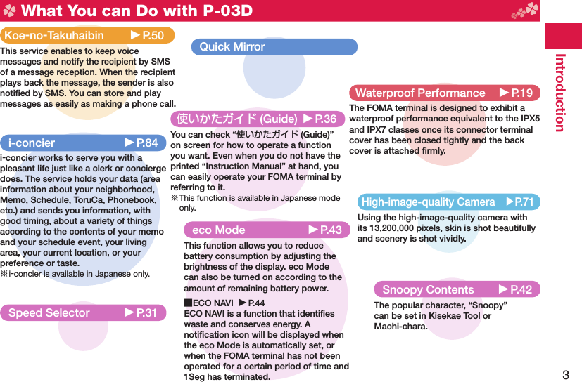 3Introduction What You can Do with P-03DHigh-image-quality Camera ▶P.71Using the high-image-quality camera with its 13,200,000 pixels, skin is shot beautifully and scenery is shot vividly.使いかたガイド (Guide) ▶P.36You can check “使いかたガイド (Guide)” on screen for how to operate a function you want. Even when you do not have the printed “Instruction Manual” at hand, you can easily operate your FOMA terminal by referring to it.※ This function is available in Japanese mode only.eco Mode ▶P.43This function allows you to reduce battery consumption by adjusting the brightness of the display. eco Mode can also be turned on according to the amount of remaining battery power.■ ECO NAVI  ▶P.44ECO NAVI is a function that identiﬁ es waste and conserves energy. A notiﬁ cation icon will be displayed when the eco Mode is automatically set, or when the FOMA terminal has not been operated for a certain period of time and 1Seg has terminated.i-concier ▶P.84i-concier works to serve you with a pleasant life just like a clerk or concierge does. The service holds your data (area information about your neighborhood, Memo, Schedule, ToruCa, Phonebook, etc.) and sends you information, with good timing, about a variety of things according to the contents of your memo and your schedule event, your living area, your current location, or your preference or taste.※ i-concier is available in Japanese only.Waterproof Performance ▶P.19The FOMA terminal is designed to exhibit a waterproof performance equivalent to the IPX5 and IPX7 classes once its connector terminal cover has been closed tightly and the back cover is attached ﬁ rmly.Koe-no-Takuhaibin ▶P.50This service enables to keep voice messages and notify the recipient by SMS of a message reception. When the recipient plays back the message, the sender is also notiﬁ ed by SMS. You can store and play messages as easily as making a phone call.Speed Selector ▶P.31Snoopy Contents ▶P.42The popular character, “Snoopy”can be set in Kisekae Tool orMachi-chara.Quick Mirror