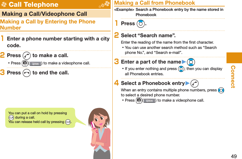 49Connect Call Telephone   Making a Call/Videophone CallMaking a Call by Entering the Phone Number1Enter a phone number starting with a city code.2Press d to make a call. ⿠Press c( ) to make a videophone call.3Press h to end the call. Making a Call from Phonebook&lt;Example&gt; Search a Phonebook entry by the name stored in Phonebook1Press Zo.2Select “Search name”.Enter the reading of the name from the ﬁ rst character. ⿠You can use another search method such as “Search phone No.”, and “Search e-mail”.3Enter a part of the name󱚤Bo ⿠If you enter nothing and press Bo; then you can display all Phonebook entries.4Select a Phonebook entry󱚤dWhen an entry contains multiple phone numbers, press No to select a desired phone number. ⿠Press c() to make a videophone call.You can put a call on  hold by pressing *r during a call.You can release held call by pressing *r.